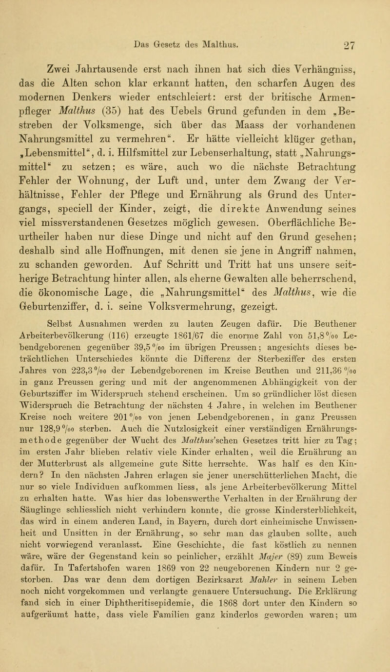 Zwei Jahrtausende erst nach ihnen hat sich dies Verhängniss, das die Alten schon klar erkannt hatten, den scharfen Augen des modernen Denkers wieder entschleiert: erst der britische Armen- pfleger Malthus (35) hat des Uebels Grund gefunden in dem „Be- streben der Volksmenge, sich über das Maass der vorhandenen Nahrungsmittel zu vermehren. Er hätte vielleicht klüger gethan, »Lebensmittel, d. i. Hilfsmittel zur Lebenserhaltung, statt „Nahrungs- mittel zu setzen; es wäre, auch wo die nächste Betrachtung Fehler der Wohnung, der Luft und, unter dem Zwang der Ver- hältnisse, Fehler der Pflege und Ernährung als Grund des Unter- gangs, speciell der Kinder, zeigt, die direkte Anwendung seines viel missverstandenen Gesetzes möglich gewesen. Oberflächliche Be- urtheiler haben nur diese Dinge und nicht auf den Grund gesehen; deshalb sind alle Hoffnungen, mit denen sie jene in Angriff nahmen, zu schänden geworden. Auf Schritt und Tritt hat uns unsere seit- herige Betrachtung hinter allen, als eherne Gewalten alle beherrschend, die ökonomische Lage, die „Nahrungsmittel des Malthus^ wie die Geburtenziffer, d. i. seine Volksvermehrung, gezeigt. Selbst Ausnahmen werden zu lauten Zeugen dafür. Die Beuthener Arbeiterbevölkerung (116) erzeugte 1861/67 die enorme Zahl von 51,8 °oo Le- bendgeborenen gegenüber 39,5 /o i™ übrigen Preussen; angesichts dieses be- trächtlichen Unterschiedes könnte die Differenz der Sterbeziffer des ersten Jahres von 223,3 7oo der Lebendgeborenen im Kreise Beuthen und 211,36 /oo in ganz Preussen gering und mit der angenommenen Abhängigkeit von der Geburtsziffer im Widersiaruch stehend erscheinen. Um so gründlicher löst diesen Widersj)ruch die Betrachtung der nächsten 4 Jahre, in welchen im Beuthener Kreise noch weitere 201°/oo von jenen Lebendgeborenen, in ganz Preussen nur 128,9 /»o sterben. Auch die Nutzlosigkeit einer verständigen Ernährungs- methode gegenüber der Wucht des Malthus'sahen Gesetzes tritt hier zu Tag; im ersten Jahr blieben relativ viele Kinder erhalten, weil die Ernährung an der Mutterbrust als allgemeine gute Sitte herrschte. Was half es den Kin- dern? In den nächsten Jahren erlagen sie jener unerschütterlichen INIacht, die nur so viele Individuen aufkommen Hess, als jene Arbeiterbevölkerung Mittel zu erhalten hatte. Was hier das lobenswerthe Verhalten in der Ernährung der Säuglinge schliesslich nicht verhindern konnte, die grosse Kindersterblichkeit, das wird in einem anderen Land, in Bayern, durch dort einheimische Unwissen- heit und Unsitten in der Ernährung, so sehr man das glauben sollte, auch nicht vorwiegend veranlasst. Eine Geschichte, die fast köstlich zu nennen wäre, wäre der Gegenstand kein so peinlicher, erzählt Majer (89) zum Beweis dafür. In Tafertshofen waren 1869 von 22 neugeborenen Kindern nur 2 ge- storben. Das war denn dem dortigen Bezirksarzt Mahler in seinem Leben noch nicht vorgekommen und verlangte genauere Untersuchung. Die Erklärung fand sich in einer Diphtheritisepidemie, die 1868 dort unter den Kindern so aufgeräumt hatte, dass viele Familien ganz kinderlos geworden wai'en; um