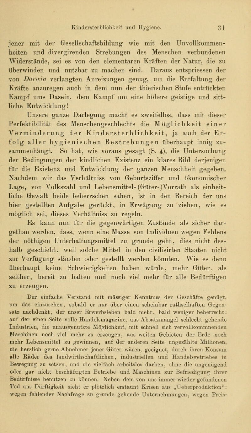 jener mit der Gesellschaftsbildung wie mit den Unvollkommen- heiten und divergirenden Strebungen des Menschen verbundenen Widerstände, sei es von den elementaren Kräften der Natur, die zu überwinden und nutzbar zu machen sind. Daraus entspriessen der von Darwin verlangten Anreizungen genug, um die Entfaltung der Kräfte anzuregen auch in dem nun der thierischen Stufe entrückten Kampf ums Dasein, dem Kampf um eine höhere geistige und sitt- liche Entwicklung! Unsere ganze Darlegung macht es zweifellos, dass mit dieser Perfektibilität des Menschengeschlechts die Möglichkeit einer Verminderung der Kindersterblichkeit, ja auch der Er- folg aller hygienischen Bestrebungen überhaupt innig zu- sammenhängt. So hat, wie voraus gesagt (S. 4), die Untersuchung der Bedingungen der kindlichen Existenz ein klares Bild derjenigen für die Existenz und Entwicklung der ganzen Menschheit gegeben. Nachdem wir das Verhältniss von Geburtsziffer und ökonomischer Lage, von Volkszahl und Lebensmittel-(Güter-)Vorrath als einheit- liche Gewalt beide beherrschen sahen, ist in den Bereich der uns hier gestellten Aufgabe gerückt, in Erwägung zu ziehen, wie es möglich sei, dieses Verhältniss zu regeln. Es kann nun für die gegenwärtigen Zustände als sicher dar- gethan werden, dass, wenn eine Masse von Individuen wegen Fehlens der nöthigen Unterhaltungsmittel zu gründe geht, dies nicht des- halb geschieht, weil solche Mittel in den civilisirten Staaten nicht zur Verfügung ständen oder gestellt werden könnten. Wie es denn überhaupt keine Schwierigkeiten haben würde, mehr Güter, als seither, bereit zu halten und noch viel mehr für alle Bedürftigen zu erzeugen. Der einfache Verstand mit massiger Kenntniss der Greschäfte genügt, um das einzusehen, sobald er nur über einen scheinbar räthselhaften Gegen- satz nachdenkt, der unser Erwerbsleben bald mehr, bald weniger beherrscht: auf der einen Seite volle Handelsmagazine, aus Absatzmangel schlecht gehende Industrien, die unausgenutzte Möglichkeit, mit schnell sich vervollkommnenden Maschinen noch viel mehr zu erzeugen, aus weiten Gebieten der Erde noch mehr Lebensmittel zu gewinnen, auf der anderen Seite ungezählte IMillionen, die herzlich gerne Abnehmer jener Güter wären, geeignet, durch ihren Konsum alle Räder des landwirthschaftlichen, industriellen und Handelsgetriebes in Bewegung zu setzen, und die vielfach arbeitslos darben, ohne die ungenügend oder gar nicht beschäftigten Betriebe und Maschinen zur Befriedigung ihrer Bedürfnisse benutzen zu können. Neben dem von uns immer wieder gefundenen Tod aus Dürftigkeit sieht er plötzlich erstaunt Krisen aus „Ueberproduktiou: wegen fehlender Nachfrage zu gründe gehende Unternehmungen, wegen Preis-