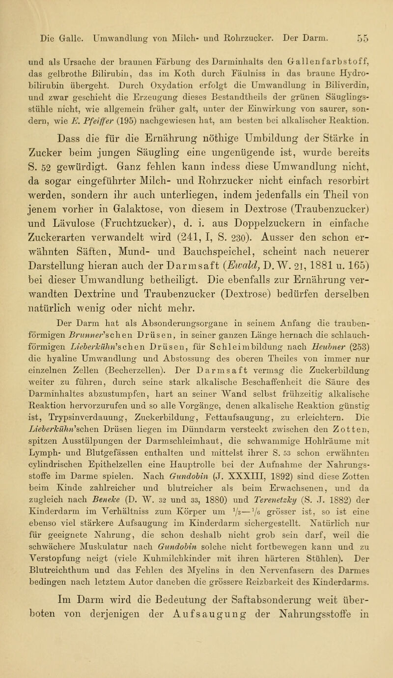 und als Ursache der braunen Färbung des Darminhalts den G-allenfarbstoff, das gelbrothe Bilirubin, das im Koth durch Fäulniss in das braune Hydro- bilirubin übergeht. Durch Oxydation erfolgt die Umwandlung in Biliverdin, und zwar geschieht die Erzeugung dieses Bestandtheils der grünen Säuglings- stühle nicht, wie allgemein früher galt, unter der Einwirkung von saurer, son- dern, wie F. Pfeiffer (195) nachgewiesen hat, am besten bei alkalischer Reaktion. Dass die für die Ernährung nötliige Umbildung der Stärke in Zucker beim jungen Säugling eine ungenügende ist, wurde bereits S. 52 gewürdigt. Ganz fehlen kann indess diese Umwandlung nicht, da sogar eingeführter Milch- und Rohrzucker nicht einfach resorbirt werden, sondern ihr auch unterliegen, indem jedenfalls ein Theil von jenem vorher in Galaktose, von diesem in Dextrose (Traubenzucker) und Lävulose (Fruchtzucker), d. i. aus Doppelzuckern in einfache Zuckerarten verwandelt wird (241, I, S. 230). Ausser den schon er- wähnten Säften, Mund- und Bauchspeichel, scheint nach neuerer Darstellung hieran auch der Darmsaft {Eivald, D.W. 21, 1881 u. 165) bei dieser Umwandlung betheiligt. Die ebenfalls zur Ernährung ver- wandten Dextrine und Traubenzucker (Dextrose) bedürfen derselben natürlich wenig oder nicht mehr. Der Darm hat als Absonderungsorgane in seinem Anfang die trauben- förmigen Brunn er''^c\\e\\ Drüsen, in seiner ganzen Länge hernach die schlauch- förmigen Lieberkühfi^schen Drüsen, für Schleimbildung nach Heuhner (253) die hyaline Umwandlung und Abstossung des oberen Theiles von immer nur einzelnen Zellen (Becherzellen). Der Darmsaft vermag die Zuckerbildung weiter zu führen, durch seine stark alkalische Beschaffenheit die Säure des Darminhaltes abzustumpfen, hart an seiner Wand selbst frühzeitig alkalische Reaktion hervorzurufen und so alle Vorgänge, denen alkalische Reaktion günstig ist, Trypsinverdauung, Zuckerbildung, Fettaufsaugung, zu erleichtern. Die Lieberkühn^schen Drüsen liegen im Dünndarm versteckt zwischen den Zotten, spitzen Ausstülpungen der Darmschleimhaut, die schwammige Hohlräume mit Lymph- und Blutgefässen enthalten und mittelst ihrer S. 53 schon erwähnten cylindrischen Epithelzellen eine Hauptrolle bei der Aufnahme der Xahi'ungs- stoffe im Darme spielen. Nach Gundohin (J. XXXIII, 1892) sind diese Zotten beim Kinde zahlreicher und blutreicher als beim Erwachseneu, und da zugleich nach Beneke (D. W. 32 und 33, 1880) und Terenetzky (S. ,T. 1882) der Ivinderdarm im Verhältniss zum Körper um Vs—V grösser ist. so ist eine ebenso viel stärkere Aufsaugung im Kinderdarm sichergestellt. Xatürlich nur für geeignete Nahrung, die schon deshalb nicht grob sein darf, weil die schwächere Muskulatur nach Gundohin solche nicht fortbewegen kann und zu Verstopfung neigt (viele Kuhmilchkinder mit ihren härteren Stühlen). Der Blutreichthum und das Fehlen des Myelins in den Nervenfasern des Darmes bedingen nach letztem Autor daneben die grössere Reizbarkeit des Kiuderdarms. Im Darm wird die Bedeutung der Saftabsonderung weit über- boten von derjenigen der Aufsaugung der Nahrungsstoffe in