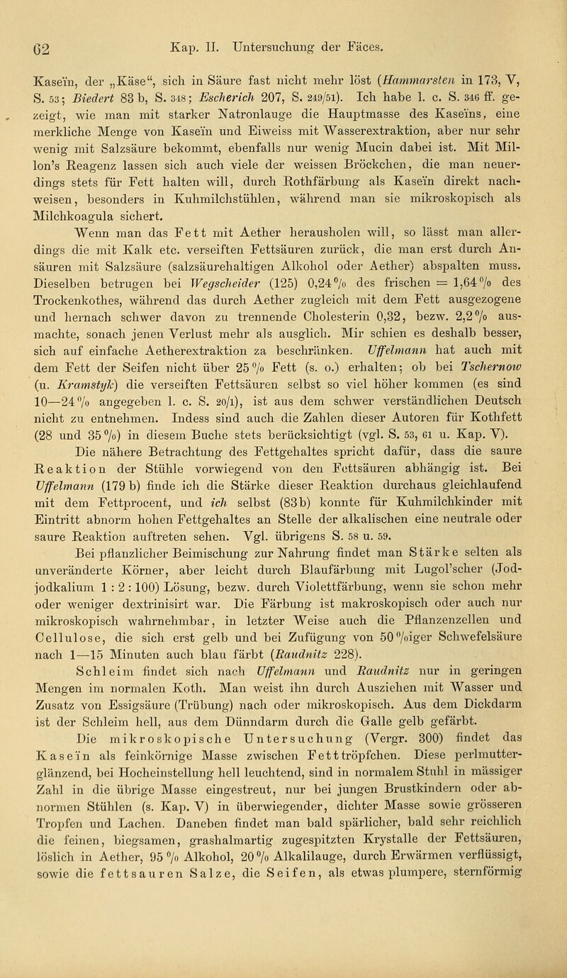 Kasein, der „Käse, sich in Säure fast nicht mehr löst {tiammarsten in 173, V, S. 53; Biedert 83 b, S. 348; Escherich 207, S. 249/51). Ich habe 1. c. S. 346 ff. ge- zeigt, wie man mit starker Natronlauge die Hauptmasse des Kaseins, eine merkliche Menge von Kasein und Eiweiss mit Wasserextraktion, aber nur sehr wenig mit Salzsäure bekommt, ebenfalls nur wenig Mucin dabei ist. Mit Mil- lon's Reagenz lassen sich auch viele der weissen Bröckchen, die man neuer- dings stets für Fett halten will, durch Rothfärbung als Kasein direkt nach- weisen, besonders in Kuhmilchstühlen, während man sie mikroskopisch als Milchkoagula sichert. Wenn man das Fett mit Aether herausholen will, so lässt man aller- dings die mit Kalk etc. verseiften Fettsäuren zurück, die man erst durch An- säuren mit Salzsäure (salzsäurehaltigen Alkohol oder Aether) abspalten muss. Dieselben betrugen bei Wegsclieider (125) 0,24 /o des frischen = 1,64 /o des Trockenkothes, während das durch Aether zugleich mit dem Fett ausgezogene und hernach schwer davon zu trennende Cholesterin 0,32, bezw. 2,2 7o aus- machte, sonach jenen Verlust mehr als ausglich. Mir schien es deshalb besser, sich auf einfache Aetherextraktion za beschränken. JJffelmann hat auch mit dem Fett der Seifen nicht über 25> Fett (s. o.) erhalten; ob bei Tschernow (u. Kramstylc) die verseiften Fettsäuren selbst so viel höher kommen (es sind 10—247o angegeben 1. c. S. 20/1), ist aus dem schwer verständlichen Deutsch nicht zu entnehmen. Indess sind auch die Zahlen dieser Autoren für Kothfett (28 und 85 %) in diesem Buche stets berücksichtigt (vgl. S. 53, ci u. Kap. Y). Die nähere Betrachtung des Fettgehaltes spricht dafür, dass die saure Reaktion der Stühle vorwiegend von den Fettsäuren abhängig ist. Bei üffelmann (179 b) finde ich die Stärke dieser Reaktion durchaus gleichlaufend mit dem Fettprocent, und ich selbst (83 b) konnte für Kuhmilchkinder mit Eintritt abnorm hohen Fettgehaltes an Stelle der alkalischen eine neutrale oder saure Reaktion auftreten sehen. Vgl. übrigens S. 58 u. 59. Bei pflanzlicher Beimischung zur Nahrung findet man Stärke selten als unveränderte Körner, aber leicht durch Blaufärbung mit Lugol'scher (Jod- jodkalium 1:2:100) Lösung, bezw. durch Violettfärbung, wenn sie schon mehr oder weniger dextrinisirt war. Die Färbung ist makroskopisch oder auch nur mikroskopisch wahrnehmbar, in letzter Weise auch die Pflanzenzellen und Cellulose, die sich erst gelb und bei Zufügung von 50°/oiger Schwefelsäure nach 1—15 Minuten auch blau färbt {Raudnitz 228). Schleim findet sich nach Üffelmann und Raudnitz nur in geringen Mengen im normalen Koth. Man weist ihn durch Ausziehen mit Wasser und Zusatz von Essigsäure (Trübung) nach oder mikroskopisch. Aus dem Dickdarm ist der Schleim hell, aus dem Dünndarm durch die Galle gelb gefärbt. Die mikroskopische Untersuchung (Vergr. 300) findet das Kasein als feinkörnige Masse zwischen Fetttröpfchen. Diese perlmutter- glänzend, bei Hocheinstellung hell leuchtend, sind in normalem Stuhl in massiger Zahl in die übrige Masse eingestreut, nur bei jungen Brustkindern oder ab- normen Stühlen (s. Kap. V) in überwiegender, dichter Masse sowie grösseren Tropfen und Lachen. Daneben findet man bald spärlicher, bald sehr reichlich die feinen, biegsamen, grashalmartig zugespitzten Krystalle der Fettsäuren, löslich in Aether, 95 % Alkohol, 20 /o Alkalilauge, durch Erwärmen verflüssigt, sowie die fett sauren Salze, die Seifen, als etwas plumpere, sternförmig