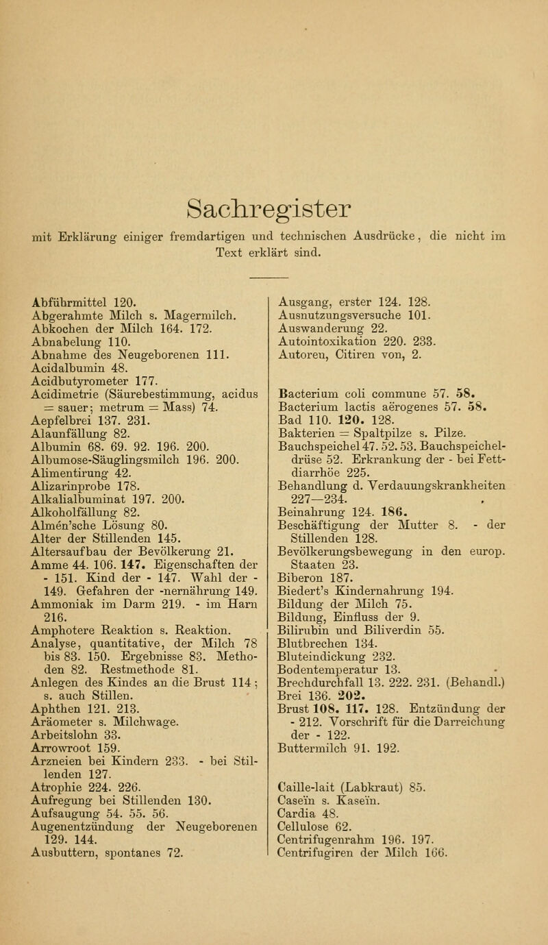Sachregister mit Erklärung einiger fremdartigen und technischen Ausdrücke, die nicht im Text erklärt sind. Abführmittel 120. Abgerahmte Milch s. Magermilch. Abkochen der Milch 164. 172. Abnabelung 110. Abnahme des Neugeborenen 111. Acidalbumin 48. Acidbutyrometer 177. Acidimetrie (Säurebestimmung, acidus = sauer; metrum = Mass) 74. Aepfelbrei 137. 231. Alaunfällung 82. Albumin 68. 69. 92. 196. 200. Albumose-Säuglingsmilch 196. 200. Alimentirung 42. Alizarinprobe 178. Alkalialbuminat 197. 200. Alkoholfällung 82. Almen'sche Lösung 80. Alter der Stillenden 145. Altersaufbau der Bevölkerung 21. Amme 44. 106. 147. Eigenschaften der - 151. Kind der - 147. Wahl der - 149. Gefahren der -nernährung 149. Ammoniak im Darm 219. - im Harn 216. Amphotere Reaktion s. Reaktion. Analyse, quantitative, der Milch 78 bis 83. 150. Ergebnisse 83. Metho- den 82. Restmethode 81. Anlegen des Kindes an die Brust 114 ; s. auch Stillen. Aphthen 121. 213. Aräometer s. Milchwage. Arbeitslohn 33. Arrowroot 159. Arzneien bei Kindern 233. - bei Stil- lenden 127. Atrophie 224. 226. Aufregung bei Stillenden 130. Aufsaugung 54. 55. 56. Augenentzündung der Neugeborenen 129. 144. Ausbuttern, spontanes 72. Ausgang, erster 124. 128. Ausnutzungsversuche 101. Auswanderung 22. Autointoxikation 220. 233. Autoren, Citiren von, 2. Bacterium coli commune 57. .58. Bacterium lactis aerogenes 57. 58. Bad 110. 120. 128. Bakterien = Spaltpilze s. Pilze. Bauchspeichel 47. 52.53. Bauchspeichel- drüse 52. Erkrankung der - bei Fett- diarrhöe 225. Behandlung d. Verdauungskrankheiten 227—234. Beinahrung 124. 186. Beschäftigung der Mutter 8. - der Stillenden 128. Bevölkerungsbewegung in den euroj). Staaten 23. Biberon 187. Biedert's Kindernahrung 194. Bildung der INIilch 75. Bildung, Einfluss der 9. Bilirubin und Biliverdin 55. Blutbrechen 134. Bluteindickung 232. Bodentemperatur 13. Brechdurchfall 13. 222. 231. (Behandl.) Brei 136. 202. Brust 108. 117. 128. Entzündung der - 212. Vorschrift für die Darreichung der - 122. Buttermilch 91. 192. Caille-lait (Labkraut) 85. Casein s. Kasein. Cardia 48. Cellulose 62. Centrifugenrahm 196. 197. Centrifugiren der Milch 166.