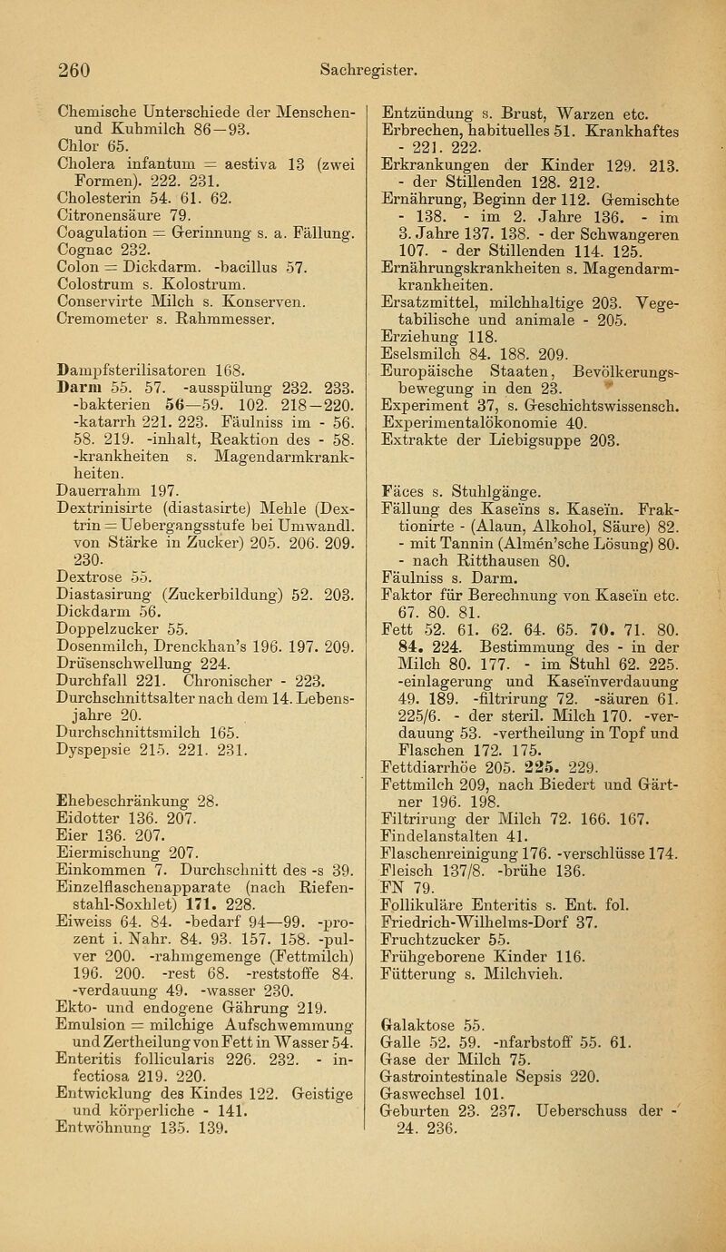 Chemische Untei'schiede der Menschen- und Kuhmilch 86-93. Chlor 65. Cholera infantum = aestiva 13 (zwei Formen). 222. 231. Cholesterin 54. 61. 62. Citronensäure 79. Coagulation = Grerinnung s. a. Fällung. Cognac 232. Colon = Dickdarm, -bacillus 57. Colostrum s. Kolostrum. Conservirte Milch s. Konserven. Cremometer s. Rahmmesser. Dampfsterilisatoren 168. Darm 55. 57. -ausspülung 232. 233. -bakterien 56—59. 102. 218-220. -katarrh 221. 223. Fäulniss im - 56. 58. 219. -Inhalt, Reaktion des - 58. -krankheiten s. Magendarmkrank- heiten. Dauerrahm 197. Dextrinisirte (diastasirte) Mehle (Dex- trin — Uebergangsstufe bei Umwandl. von Stärke in Zucker) 205. 206. 209. 230. Dextrose 55. Diastasirung (Zuckertaildung) 52. 203. Dickdarm 56. Doppelzucker 55. Dosenmilch, Drenckhan's 196. 197. 209. Drusenschwellung 224. Durchfall 221. Chronischer - 223. Durchschnittsalternach dem 14. Lebens- jahre 20. Durchschnittsmilch 165. Dyspepsie 215. 221. 231. Ehebeschränkung 28. Eidotter 136. 207. Eier 136. 207. Eiermischung 207. Einkommen 7. Durchschnitt des -s 39. Einzelflaschenapparate (nach Riefen- stahl-Soxhlet) 171. 228. Eiweiss 64. 84. -bedarf 94—99. -pro- zent i. Nähr. 84. 93. 157. 158. -pul- ver 200. -rahmgeraenge (Fettmilch) 196. 200. -rest 68. -reststoffe 84. -Verdauung 49. -wasser 230. Ekto- und endogene Gährung 219. Emulsion = milchige Aufschwemmung und Zertheilung von Fett in Wasser 54. Enteritis follicularis 226. 232. - in- fectiosa 219. 220. Entwicklung des Kindes 122. Geistige und körperliche - 141. Entwöhnung 135. 139. Entzündung s. Brust, Warzen etc. Erbrechen, habituelles 51. Krankhaftes - 221. 222. Erkrankungen der Kinder 129. 213. - der Stillenden 128. 212. Ernährung, Beginn der 112. Gemischte - 138. - im 2. Jahre 136. - im 3. Jahre 187. 138. - der Schwangeren 107. - der Stillenden 114. 125. Ernährungskrankheiten s. Magendarm- krankheiten. Ersatzmittel, milchhaltige 203. Vege- tabilische und animale - 205. Erziehung 118. Eselsmilch 84. 188. 209. Europäische Staaten, Bevölkerungs- bewegung in den 23. Experiment 37, s. Geschichtswissensch. Experimentalökonomie 40. Extrakte der Liebigsuppe 203. Fäces s. Stuhlgänge. Fällung des Kaseins s. Kasein. Frak- tionirte - (Alaun, Alkohol, Säure) 82. - mit Tannin (Almen'sche Lösung) 80. - nach Ritthausen 80. Fäulniss s. Darm. Faktor für Berechnung von Kasein etc. 67. 80. 81. Fett 52. 61. 62._ 64. 65. 70. 71. 80. 84, 224. Bestimmung des - in der Milch 80. 177. - im Stuhl 62. 225. -einlagerung und Kaseinverdauung 49. 189. -filtrirung 72. -säuren 61. 225/6. - der steril. Milch 170. -Ver- dauung 53. -vertheilung in Topf und Flaschen 172. 175. Fettdiarrhöe 205. 225. 229. Fettmilch 209, nach Biedert und Gärt- ner 196. 198. Filtrirung der Milch 72. 166. 167. Findelanstalten 41. Flaschenreinigung 176. -verschlusse 174. Fleisch 137/8. -brühe 136. FN 79. Follikuläre Enteritis s. Ent. fol. Friedrich-Wilhelms-Dorf 37. Fruchtzucker 55. Frühgeborene Kinder 116. Fütterung s. Milchvieh. Gralaktose 55. Galle 52. 59. -nfarbstoff 55. 61. Gase der Milch 75. Gastrointestinale Sepsis 220. Gaswechsel 101. Geburten 23. 237. Ueberschuss der -' 24. 236.