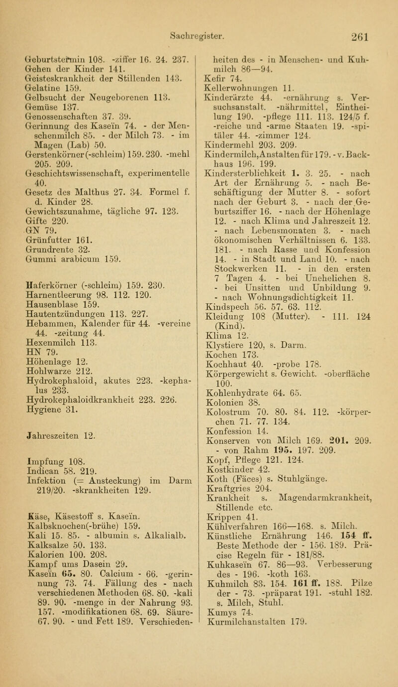 üeburtstermiii 108. -ziffer 16. 24. 237. Gehen der Kinder 141. Geisteskrankheit der Stillenden 143. Gelatine 15!». Gelbsucht der Neugeborenen 113. Gemüse 137. Genossenschaften 37. 39. Gerinnung des Kasein 74. - der Men- schenmilch 85. - der Milch 73. - im Magen (Lab) -50. Gerstenkörner (-schleim) 1.59.230. -mehl 205. 209. Geschichtswissenschaft, experimentelle 40. Gesetz des Malthus 27. 34. Formel f. d. Kinder 28. Gewichtszunahme, tägliche 97. 123. Gifte 220. • GN 79. Grünfutter 161. Grundrente 32. Gummi arabicum 159. Haferkörner (-schleim) 159. 230. Harnentleerung 98. 112. 120. Hausenblase 159. Hautentzündungen 113. 227. Hebammen, Kalender für 44. -vereine 44. -Zeitung 44. Hexenmilch 113. HN 79. Höhenlage 12. Hohlwarze 212. Hydrokephaloid, akutes 223. -kepha- lus 233. Hydrokephaloidkrankheit 223. 226. Hygiene 31. Jahreszeiten 12. Impfung 108. Indican 58. 219. Infektion (= Ansteckung) im Darm 219/20. -skrankheiten 129. Käse, Käsestoff s. Kasein. Kalbskuochen(-brühe) 159. Kali 15. 85. - albumin s. Alkalialb. Kalksalze 50. 133. Kalorien 100. 208. Kampf ums Dasein 29. Kasein <>5. 80. Calcium - 66. -gerin- nung 73. 74. Fällung des - nach verschiedenen Methoden 68. 80. -kali 89. 90. -menge in der Nahrung 93. 157. -modifikationen 68. 69. Säure- 67. 90. - und Fett 189. Verschieden- heiten des - in Menschen- und Kuh- milch 86—94. Kefir 74. Kellerwohnungen 11. Kinderärzte 44. -ernährung s. Ver- suchsanstalt, -nährmittel, Einthei- lung 190. -pflege 111. 113. 124/5 f. -reiche und -arme Staaten 19. -spi- täler 44. -zimmer 124. Kindermehl 203. 209. Kindermilch, Anstalten für 179.-V. Back- haus 196. 199. Kindersterblichkeit 1. 3. 25. - nach Art der Ernährung 5. - nach Be- schäftigung der Mutter 8. - sofort nach der Geburt 3. - nach der .Ge- burtsziffer 16. - nach der Höhenlage 12. - nach Klima und Jahreszeit 12. - nach Lebensmonaten 3. - nach ökonomischen Verhältnissen 6. 133. 181. - nach Rasse und Konfession 14. - in Stadt und Land 10. - nach Stockwerken 11. - in den ersten 7 Tagen 4. - bei Unehelichen 8. - bei Unsitten und Unbildung 9. - nach Wohnungsdichtigkeit 11. Kindspech 56. 57. 63. 112. Kleidung 108 (Mutter). - 111. 124 (Kind). Klima 12. Klystiere 120, s. Darm. Kochen 173. Kochhaut 40. -probe 178. Körpergewicht s. Gewicht. -Oberfläche 100. Kohlenhydrate 64. 65. Kolonien 38. Kolostrum 70. 80. 84. 112. -körper- chen 71. 77. 134. Konfession 14. Konserven von Milch 169. 201. 209. - von Rahm 195. 197. 209. Kopf, Pflege 121. 124. Kostkinder 42. Koth (Fäces) s. Stuhlgänge. Kraftgries 204. Krankheit s. Magendarmkrankheit, Stillende etc. Krippen 41. Kühlverfahren 160—168. s. Milch. Künstliche Ernährung 146. 154 ff. Beste Methode der - 156. 189. Prä- cise Regeln für - 181/88. Kuhkasein 67. 86—93. Verbesserung des - 196. -koth 163. Kuhmilch 83. 154. 161 ff. 188. Pilze der - 73. -präparat 191. -stuhl 182. s. Milch, Stuhl. Kumys 74. Kurmilchanstalten 179.
