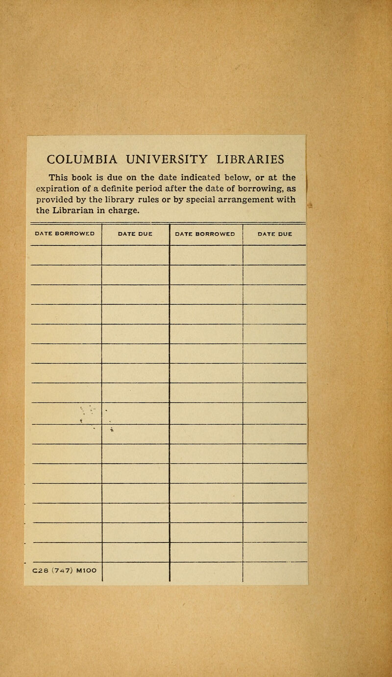 COLUMBIA UNIVERSITY LIBRARIES This book is due on the date indicated below, or at the expiration of a definite period after the date of borrowing, as provided by the library rules or by special arrangement with the Librarian in Charge, i i DATE BORROWED DATE DUE DATE BORROWED DATE DUE t ♦ C2a (7^7) MIOO