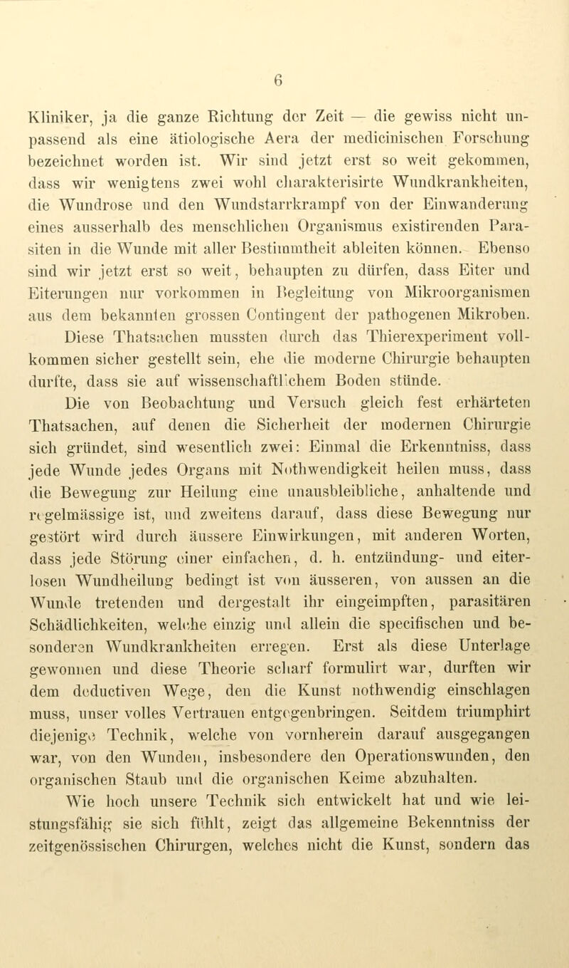 Kliniker, ja die ganze Richtung der Zeit — die gewiss nicht un- passend als eine ätiologische Aera der medicinischen Forschung bezeichnet worden ist. Wir sind jetzt erst so weit gekommen, dass wir wenig tens zwei wohl charakterisirte Wundkrankheiten, die Wundrose und den Wundstarrkrampf von der Einwanderung eines ausserhalb des menschlichen Organismus existirenden Para- siten in die Wunde mit aller Bestimmtheit ableiten können. Ebenso sind wir jetzt erst so weit, behaupten zu dürfen, dass Eiter und Eiterungen nur vorkommen in Begleitung von Mikroorganismen aus dem bekannten grossen Contingent der pathogenen Mikroben. Diese Thatsachen mussten durch das Thierexperiment voll- kommen sicher gestellt sein, ehe die moderne Chirurgie behaupten durfte, dass sie auf wissenschaftlichem Boden stünde. Die von Beobachtung und Versuch gleich fest erhärteten Thatsachen, auf denen die Sicherheit der modernen Chirurgie sich gründet, sind wesentlich zwei: Einmal die Erkenntniss, dass jede Wunde jedes Organs mit Nothwendigkeit heilen muss, dass die Bewegung zur Heilung eine unausbleibliche, anhaltende und regelmässige ist, und zweitens darauf, dass diese Bewegung nur gestört wird durch äussere Einwirkungen, mit anderen Worten, dass jede Störung einer einfachen, d. h. entzündung- und eiter- losen Wundheilung bedingt ist von äusseren, von aussen an die Wunde tretenden und dergestalt ihr eingeimpften, parasitären Schädlichkeiten, welche einzig und allein die speeifischen und be- sonderen Wundkrankheiten erregen. Erst als diese Unterlage gewonnen und diese Theorie scharf formulirt war, durften wir dem deduetiven Wege, den die Kunst nothwendig einschlagen muss, unser volles Vertrauen entgegenbringen. Seitdem triumphirt diejenige Technik, welche von vornherein darauf ausgegangen war, von den Wunden, insbesondere den Operationswunden, den organischen Staub und die organischen Keime abzuhalten. Wie hoch unsere Technik sich entwickelt hat und wie lei- stungsfähig sie sich fühlt, zeigt das allgemeine Bekenntniss der zeitgenössischen Chirurgen, welches nicht die Kunst, sondern das