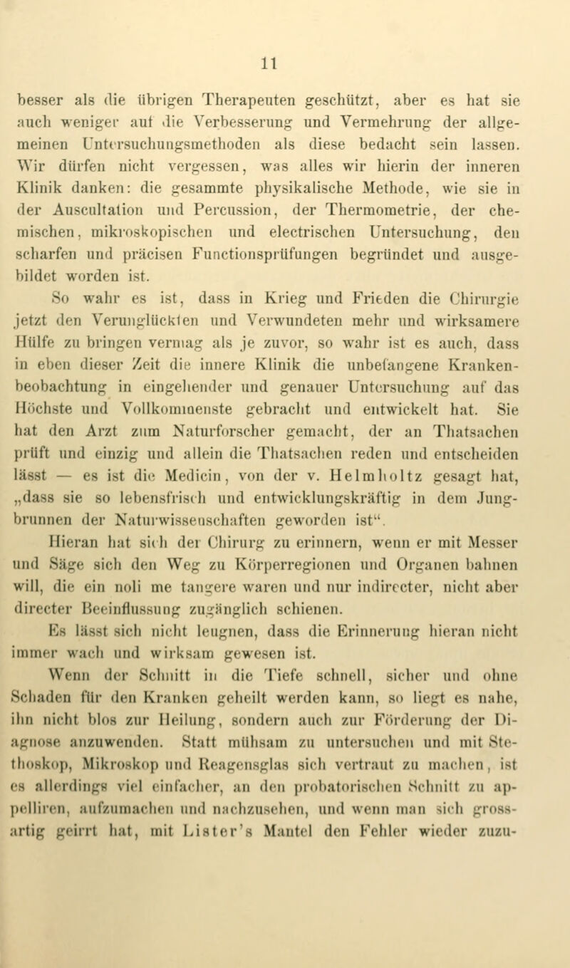 besser als die übrigen Therapeuten geschützt, aber es hat sie auch weniger aut die Verbesserung und Vermehrung der allge- meinen Untcrsuchungsinethoden als diese bedacht sein lassen. Wir dürfen nicht vergessen, was alles wir hierin der inneren Klinik danken: die gesammte physikalische Methode, wie sie in der Auscultation und Percussion, der Thermometrie, der che- mischen, mikroskopischen und electrischen Untersuchung, den scharfen und prücisen Functionsprüfungen begründet und ausge- bildet worden ist. So wahr es ist, dass in Krieg und Frieden die Chirurgie jetzt den Verunglückten und Verwundeten mehr und wirksamere Hülfe zu bringen vermag als je zuvor, so wahr ist es auch, dass in eben dieser Zeit die innere Klinik die unbefangene Kranken- beobachtnng in eingehender und genauer Untersuchung auf das Höchste und Vollkommenste gebracht und entwickelt hat. Sie hat den Arzt zum Naturforscher gemaeht. der an Thatsachen [Hüft und einzig und allein die Thatsachen reden und entscheiden lässt — es ist dm Mediein, von der v. Helmholtz gesagt hat, „dass sie so lebensfrisch und entwicklungskräftig in dem Jung- brunnen der Naturwissenschaften geworden ist. Hieran hat sich der Chirurg zu erinnern, wenn er mit Messer und Säge sich den We- zu Körperregionen und Organen bahnen will, die ein Doli nie tangere waren und nur indireeter, nicht aber directer Beeinflussung zugänglich schienen. ESa lüs^t sich oich.1 Leugnen, dass die Erinnerung hieran Dicht immer wach und wirksam gewesen ist. Wenn der Schnitt in die Tiefe schnell, Bicher und ohne Schaden für den Kranken geheill werden kann, so liegt es nahe. ihn Dient blos zur Beilung, sondern auch zur Förderung der Di- agnose anzuwenden. Statt mtthsam zu ontersuchen und mit Ste- thoskop, Mikroskop und Reagensglaa sich vertraut zu machen ist es allerdings riel einfacher, an den probatorischen Schnitt ra ap- pelliren, aufzumachen und oachzusehen, und wenn man sich gross artig geirrt hat, mit l.ister's Mantel den Fehler wieder nun-