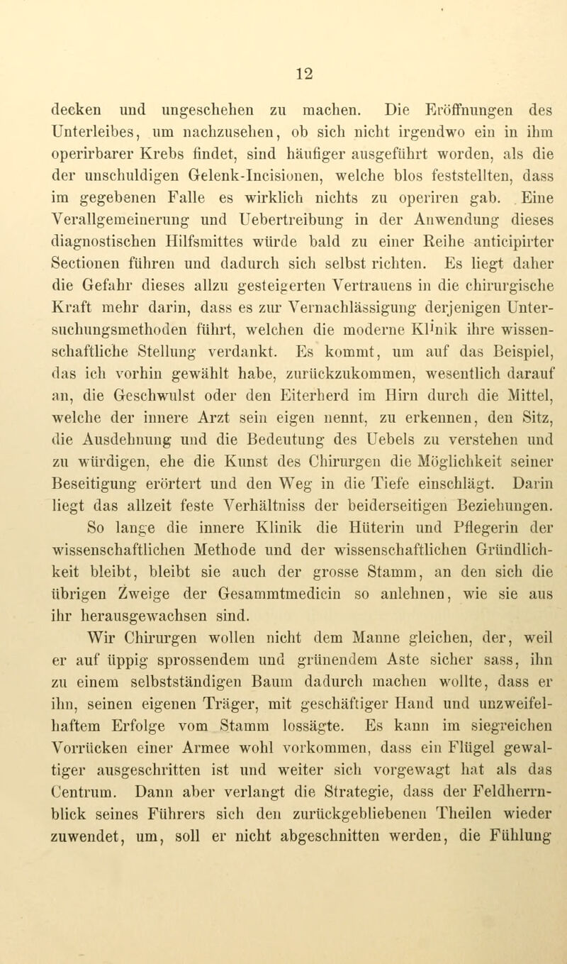 decken und ungeschehen zu machen. Die Eröffnungen des Unterleibes, um nachzusehen, ob sich nicht irgendwo ein in ihm operirbarer Krebs findet, sind häufiger ausgeführt worden, als die der unschuldigen Gelenk-Incisionen, welche blos feststellten, dass im gegebenen Falle es wirklich nichts zu operiren gab. Eine Verallgemeinerung und Uebertreibung in der Anwendung dieses diagnostischen Hilfsmittes würde bald zu einer Reihe anticipirter Sectionen führen und dadurch sich selbst richten. Es liegt daher die Gefahr dieses allzu gesteigerten Vertrauens in die chirurgische Kraft mehr darin, dass es zur Vernachlässigung derjenigen Unter- suchungsmethoden führt, welchen die moderne Klinik ihre wissen- schaftliche Stellung verdankt. Es kommt, um auf das Beispiel, das ich vorhin gewählt habe, zurückzukommen, wesentlich darauf an, die Geschwulst oder den Eiterherd im Hirn durch die Mittel, welche der innere Arzt sein eigen nennt, zu erkennen, den Sitz, die Ausdehnung und die Bedeutung des Uebels zu verstehen und zu würdigen, ehe die Kunst des Chirurgen die Möglichkeit seiner Beseitigung erörtert und den Weg in die Tiefe einschlägt. Darin liegt das allzeit feste Verhältniss der beiderseitigen Beziehungen. So lange die innere Klinik die Hüterin und Pflegerin der wissenschaftlichen Methode und der wissenschaftlichen Gründlich- keit bleibt, bleibt sie auch der grosse Stamm, an den sich die übrigen Zweige der Gesammtmedicin so anlehnen, wie sie aus ihr herausgewachsen sind. Wir Chirurgen wollen nicht dem Manne gleichen, der, weil er auf üppig sprossendem und grünendem Aste sicher sass, ihn zu einem selbstständigen Baum dadurch machen wollte, dass er ihn, seinen eigenen Träger, mit geschäftiger Hand und unzweifel- haftem Erfolge vom Stamm lossägte. Es kann im siegreichen Vorrücken einer Armee wohl vorkommen, dass ein Flügel gewal- tiger ausgeschritten ist und weiter sich vorgewagt hat als das (Jentrum. Dann aber verlangt die Strategie, dass der Feldherrn- blick seines Führers sich den zurückgebliebenen Theilen wieder zuwendet, um, soll er nicht abgeschnitten werden, die Fühlung