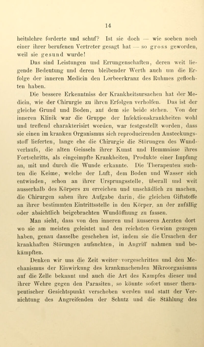 heitslehre forcierte und schuf? Ist sie doch — wie soeben noch einer ihrer berufenen Vertreter gesagt hat — so gross geworden, weil sie gesund wurde! Das sind Leistungen und Errungenschaften, deren weit lie- gende Bedeutung und deren bleibender Werth auch um die Er- folge der inneren Medicin den Lorbeerkranz des Ruhmes gefloch- ten haben. Die bessere Erkenntniss der Krankheitsursachen hat der Me- dicin, wie der Chirurgie zu ihren Erfolgen verholfen. Das ist der gleiche Grund und Boden, auf dem sie beide stehen. Von der inneren Klinik war die Gruppe der Infektionskrankheiten wohl und treffend charakterisirt worden, war festgestellt worden, dass sie einen im kranken Organismus sich reproducirenden Ansteckungs- stoff lieferten, lange ehe die Chirurgie die Störungen des Wund- verlaufs, die alten Geissein ihrer Kunst und Hemmnisse ihres Fortschritts, als eingeimpfte Krankheiten, Produkte einer Impfung an, mit und durch die Wunde erkannte. Die Therapeuten such- ten die Keime, welche der Luft, dem Boden und Wasser sich entwinden, schon an ihrer Ursprungsstelle, überall und weit ausserhalb des Körpers zu erreichen und unschädlich zu machen, die Chirurgen sahen ihre Aufgabe darin, die gleichen Giftstoffe an ihrer bestimmten Eintrittsstelle in den Körper, an der zufällig oder absichtlich beigebrachten Wundöffnung zu fassen. Man sieht, dass von den inneren und äusseren Aerzten dort wo sie am meisten geleistet und den reichsten Gewinn gezogen haben, genau dasselbe geschehen ist, indem sie die Ursachen der krankhaften Störungen aufsuchten, in Angriff nahmen und be- kämpften. Denken wir uns die Zeit weiter vorgeschritten und den Me- chanismus der Einwirkung des krankmachenden Mikroorganismus auf die Zelle bekannt und auch die Art des Kampfes dieser und ihrer Wehre gegen den Parasiten, so könnte sofort unser thera- peutischer Gesichtspunkt verschoben werden und statt der Ver- nichtung des Angreifenden der Schutz und die Stählung des