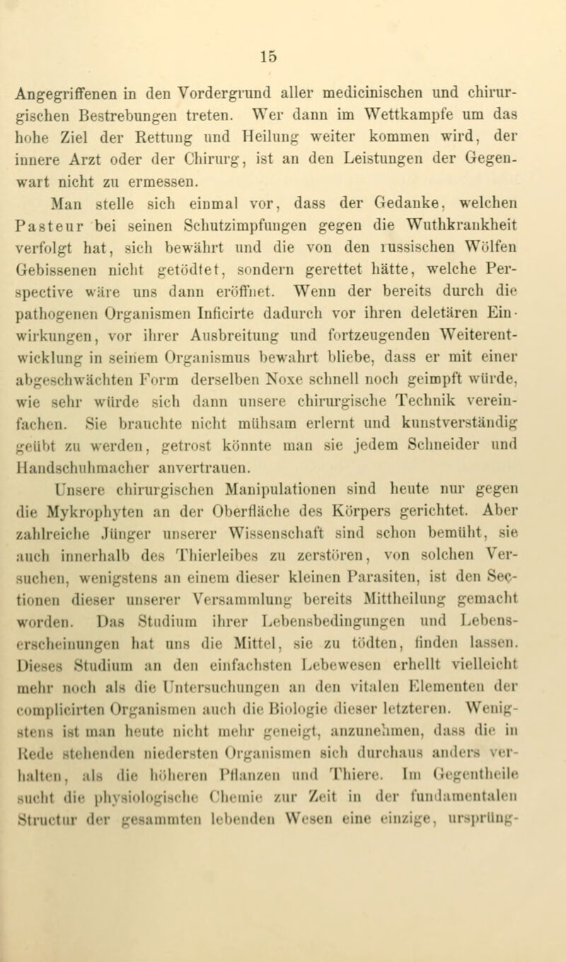 Angegriffenen in den Vordergrund aller medicinischen und chirur- gischen Bestrebungen treten. Wer dann im Wettkampfe um das hohe Ziel der Rettung und Heilung weiter kommen wird, der innere Arzt oder der Chirurg, ist an den Leistungen der Gegen- wart nicht zu ermessen. Man stelle sich einmal vor, dass der Gedanke, welchen Pasteur bei seinen Schutzimpfungen gegen die Wuthkrankheit verfolgt hat, sich bewährt und die von den lussischen Wölfen Gebissenen nicht getödtet, Bondern gerettet hätte, welche Per- spective wäre uns dann eröffnet. Wenn der bereits durch die pathogenen Organismen Inlicirte dadurch vor ihren deletären Ein- wirkungen, vor ihrer Ausbreitung und fortzeugendeu Weiterent- wicklung in seinem < Organismus bewahrt bliebe, dass er mit einer abgeschwächten Form derselben Noxe schnell noch geimpft würde. wie -ein' würde sich dann unsere chirurgische Technik verein- fachen. Sie brauchte nicht mühsam erlernt und kunstverständig gettbl zu werden, getrosl könnte man sie jedem Schneider und Handschuhmacher anvertrauen. Dnsere chirurgischen Manipulationen sind heute nur gegen die Mykrophyten an der Oberfläche des Körpers gerichtet. Aber zahlreiche Junger unserer Wissenschaft sind schon bemüht, sie aneli innerhalb des Thierleibes zu zerstören, von solchen Ver- suchen, wenigstens an einem dieser kleinen Parasiten, ist den Sek- tionen dieser unserer Versammlung bereits Mittheilung gemachl worden. Das Studium ihrer Lebensbedingungen und Lebens- erscheinungen hat uns die Mittel. >ie zu tödten, finden i Dieses Studium an den einfachsten Lebewesen erhellt vielleicht mehr Doch als die Untersuchungen an den vitalen Elementen der complicirten Organismen auch die Biologie dieser letzteren. Wenig ist man heute nieht mehr geneigt, anzunehmen, dasa die in Rede stehenden niedersten Organismen sich durchaus ander halten, alz die höheren Pflanzen und Thiere. im Gegentheile -lieht die physiologische Chemie zur Zeil in der fundamentalen struetur di i mteii lebenden Wesen eine einzige, Ursprung