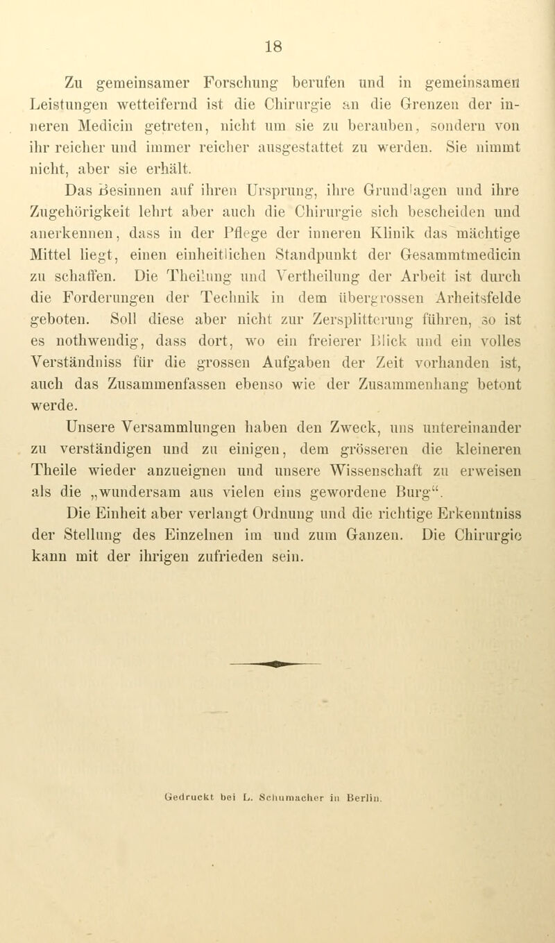 Zu gemeinsamer Forschung berufen und in gemeinsamen Leistungen wetteifernd ist die Chirurgie an die Grenzen der in- neren Medicin getreten, nicht um sie zu berauben, sondern von ihr reicher und immer reicher ausgestattet zu werden. Sie nimmt nicht, aber sie erhält. Das Besinnen auf ihren Ursprung, ihre Grundlagen und ihre Zugehörigkeit lehrt aber auch die Chirurgie sich bescheiden und anerkennen, dass in der Pflege der inneren Klinik das mächtige Mittel liegt, einen einheitlichen Standpunkt der Gesammtmedicin zu schaffen. Die Theilung und Vertheilung der Arbeit ist durch die Forderungen der Technik in dem übergrossen Arheitsfelde geboten. Soll diese aber nicht zur Zersplitterung führen, so ist es nothwendig, dass dort, wo ein freierer Blick und ein volles Verständniss für die grossen Aufgaben der Zeit vorhanden ist, auch das Zusammenfassen ebenso wie der Zusammenhang betont werde. Unsere Versammlungen haben den Zweck, uns untereinander zu verständigen und zu einigen, dem grösseren die kleineren Theile wieder anzueignen und unsere Wissenschaft zu erweisen als die „wundersam aus vielen eins gewordene Burg. Die Einheit aber verlangt Ordnung und die richtige Erkenntniss der Stellung des Einzelnen im und zum Ganzen. Die Chirurgie kann mit der ihrigen zufrieden sein.