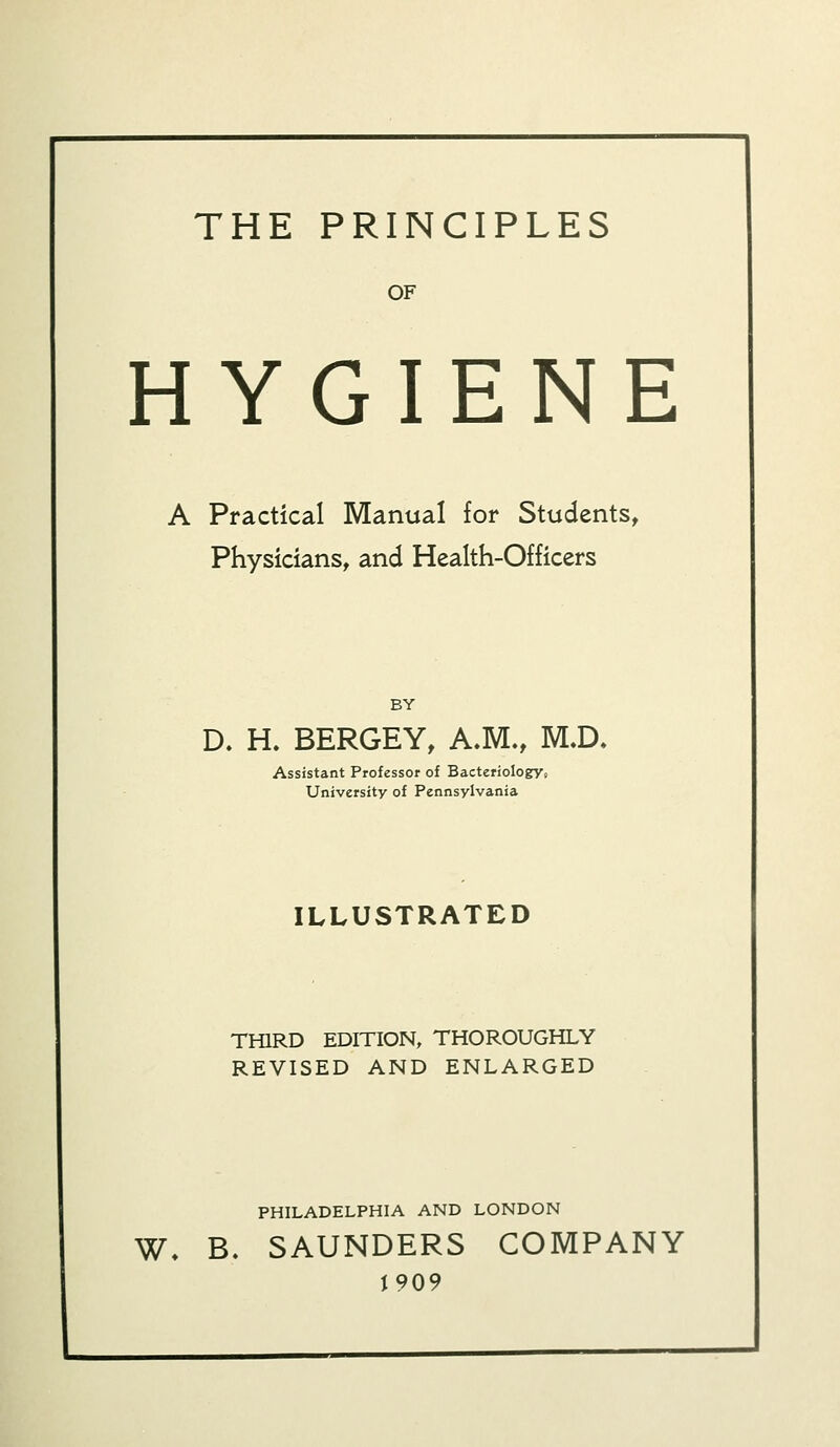 THE PRINCIPLES OF HYGIENE A Practical Manual for Students, Physicians, and Health-Officers BY D. H. BERGEY, A.M., M.D. Assistant Professor of Bacteriology* University of Pennsylvania ILLUSTRATED THIRD EDITION, THOROUGHLY REVISED AND ENLARGED PHILADELPHIA AND LONDON W. B. SAUNDERS COMPANY 1909