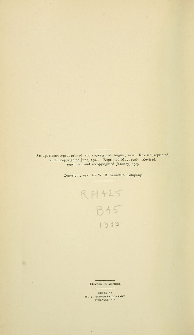 Set up, electrotyped, printed, and copyrighted August, 1901. Revised, reprinted, and recopyrighted June, 1904. Reprinted May, 1906. Revised, reprinted, and recopyrighted January, 1909. Copyright, 1909, by W. B. Saunders Company. KR 19 d* PRINTED IN AMERICA PRESS OF W. B. SAUNDERS COMPANY PHILADELPHIA