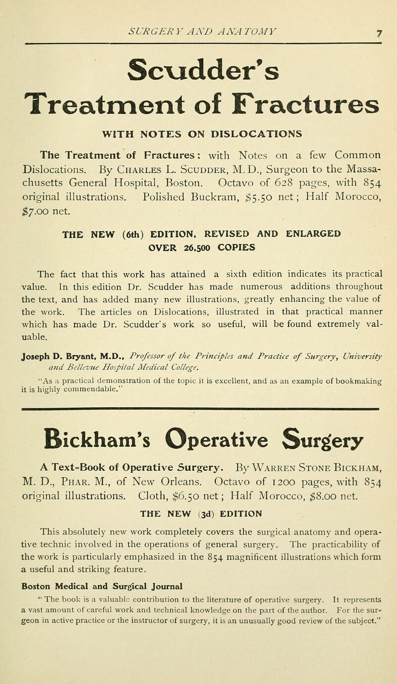 Scudder's Treatment of Fractures WITH NOTES ON DISLOCATIONS The Treatment of Fractures: with Notes on a few Common Dislocations. By Charles L. Scudder, M. D., Surgeon to the Massa- chusetts General Hospital, Boston. Octavo of 628 pages, with 854 original illustrations. Polished Buckram, $5.50 net; Half Morocco, $7.00 net. THE NEW (6th) EDITION, REVISED AND ENLARGED OVER 26.500 COPIES The fact that this work has attained a sixth edition indicates its practical value. In this edition Dr. Scudder has made numerous additions throughout the text, and has added many new illustrations, greatly enhancing the value of the work. The articles on Dislocations, illustrated in that practical manner which has made Dr. Scudder's work so useful, will be found extremely val- uable. Joseph D. Bryant, M.D., Professor of the Principles and Practice of Surgery, University and Bellevue Hospital Medical College. As a practical demonstration of the topic it is excellent, and as an example of bookmaking it is highly commendable. Bickham's Operative Surgery A Text=Book of Operative Surgery. By Warren Stone Bickham, M. D., Phar. M., of New Orleans. Octavo of 1200 pages, with 854 original illustrations. Cloth, $6.50 net; Half Morocco, $8.00 net. THE NEW (3d) EDITION This absolutely new work completely covers the surgical anatomy and opera- tive technic involved in the operations of general surgery. The practicability of the work is particularly emphasized in the 854 magnificent illustrations which form a useful and striking feature. Boston Medical and Surgical Journal  The book is a valuable contribution to the literature of operative surgery. It represents a vast amount of careful work and technical knowledge on the part of the author. For the sur- geon in active practice or the instructor of surgery, it is an unusually good review of the subject.