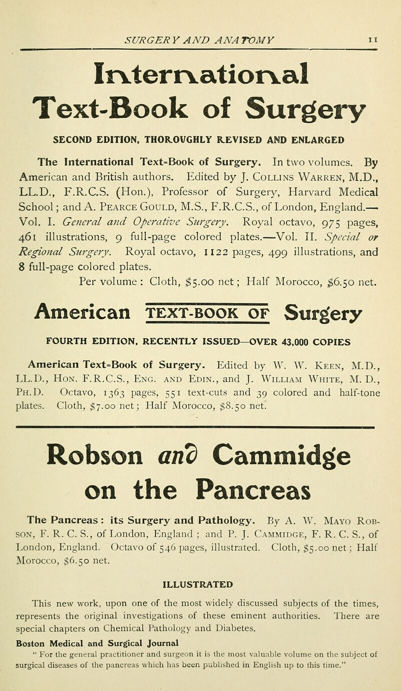 Irvterrvatiorval Text-Book of Surgery SECOND EDITION, THOROUGHLY REVISED AND ENLARGED The International Text=Book of Surgery. In two volumes. By American and British authors. Edited by J. Collins Warren, M.D., LL.D., F.R.C.S. (Hon.), Professor of Surgery, Harvard Medical School; and A. Pearce Gould, M.S., F.R.C.S., of London, England.— Vol. I. General and Operative Surgery. Royal octavo, 975 pages, 461 illustrations, 9 full-page colored plates.—Vol. II. Special or Regional Surgery. Royal octavo, 1122 pages, 499 illustrations, and 8 full-page colored plates. Per volume : Cloth, $5.00 net; Half Morocco, $6.50 net. American text-book of Surgery FOURTH EDITION, RECENTLY ISSUED—OVER 43,000 COPIES American Text=Book of Surgery. Edited by W. W. Keen, M.D., LL.D., Hon. F.R.C.S., Eng. and Edin., and J. William White, M. D., Ph.D. Octavo, 1363 pages, 551 text-cuts and 39 colored and half-tone plates. Cloth, $7.00 net; Half Morocco, $8.50 net. Robson and Cammidge on the Pancreas The Pancreas : its Surgery and Pathology. By A. W. Mayo Rob- son, F. R. C. S., of London, England ; and P. J. Cammidge, F. R. C. S., of London, England. Octavo of 546 pages, illustrated. Cloth, $5.00 net; Half Morocco, I6.50 net. ILLUSTRATED This new work, upon one of the most widely discussed subjects of the times, represents the original investigations of these eminent authorities. There are special chapters on Chemical Pathology and Diabetes. Boston Medical and Surgical Journal  For the general practitioner and surgeon it is the most valuable volume on the subject of surgical diseases of the pancreas which has been published in English up to this time.