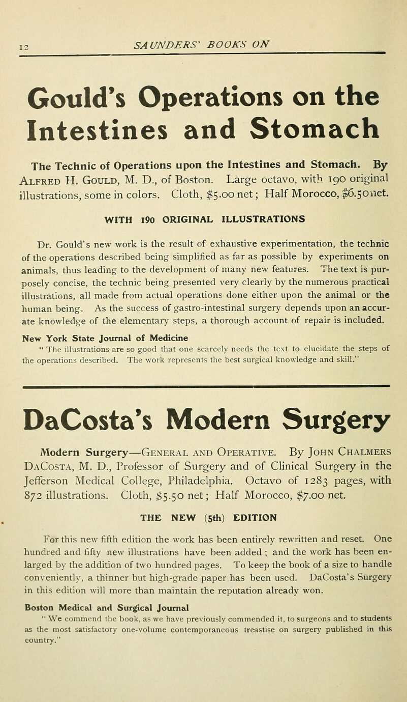 Gould's Operations on the Intestines and Stomach The Technic of Operations upon the Intestines and Stomach. By Alfred H. Gould, M. D., of Boston. Large octavo, with 190 original illustrations, some in colors. Cloth, $5.00 net; Half Morocco, $6.50net. WITH 190 ORIGINAL ILLUSTRATIONS Dr. Gould's new work is the result of exhaustive experimentation, the technic of the operations described being simplified as far as possible by experiments on animals, thus leading to the development of many new features. The text is pur- posely concise, the technic being presented very clearly by the numerous practical illustrations, all made from actual operations done either upon the animal or the human being. As the success of gastro-intestinal surgery depends upon an accur- ate knowledge of the elementary steps, a thorough account of repair is included. New York State Journal of Medicine The illustrations are so good that one scarcely needs the text to elucidate the steps of the operations described. The work represents the best surgical knowledge and skill. DaCosta's Modern Surgery Modern Surgery—General and Operative. By John Chalmers DaCosta, M. D., Professor of Surgery and of Clinical Surgery in the Jefferson Medical College, Philadelphia. Octavo of 1283 pages, with 872 illustrations. Cloth, $5.50 net; Half Morocco, $7.00 net. THE NEW (5th) EDITION For this new fifth edition the work has been entirely rewritten and reset. One hundred and fifty new illustrations have been added ; and the work has been en- larged by the addition of two hundred pages. To keep the book of a size to handle conveniently, a thinner but high-grade paper has been used. DaCosta's Surgery in this edition will more than maintain the reputation already won. Boston Medical and Surgical Journal We commend the book, as we have previously commended it, to surgeons and to students as the most satisfactory one-volume contemporaneous treastise on surgery published in this country.