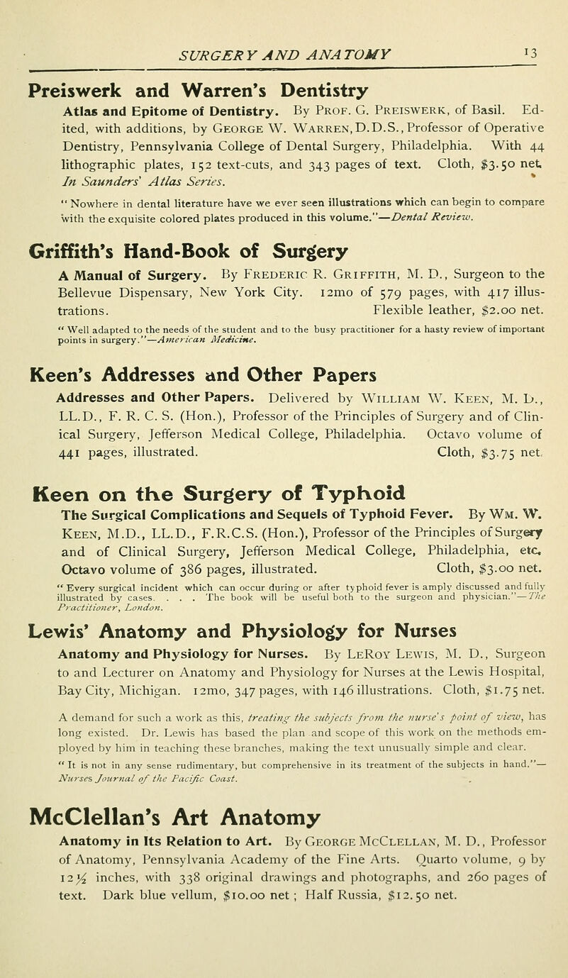 Preiswerk and Warren's Dentistry Atlas and Epitome of Dentistry. By Prof. G. Preiswerk, of Basil. Ed- ited, with additions, by George W. Warren,D.D.S., Professor of Operative Dentistry, Pennsylvania College of Dental Surgery, Philadelphia. With 44 lithographic plates, 152 text-cuts, and 343 pages of text. Cloth, $3.50 net. In Saunders' Atlas Series. Nowhere in dental literature have we ever seen illustrations which can begin to compare with the exquisite colored plates produced in this volume.—Dental Review. Griffith's Hand-Book of Surgery A Manual of Surgery. By Frederic R. Griffith, M. D., Surgeon to the Bellevue Dispensary, New York City. i2mo of 579 pages, with 417 illus- trations. Flexible leather, $2.00 net. Well adapted to the needs of the student and to the busy practitioner for a hasty review of important points in surgery.—American Medicine. Keen's Addresses and Other Papers Addresses and Other Papers. Delivered by William W. Keen, M. D., LL.D., F. R. C. S. (Hon.), Professor of the Principles of Surgery and of Clin- ical Surgery, Jefferson Medical College, Philadelphia. Octavo volume of 441 pages, illustrated. Cloth, $3.75 net. Keen on the Surgery of Typhoid The Surgical Complications and Sequels of Typhoid Fever. By Wm. W. Keen, M.D., LL.D., F.R.C.S. (Hon.), Professor of the Principles of Surgery and of Clinical Surgery, Jefferson Medical College, Philadelphia, etc. Octavo volume of 386 pages, illustrated. Cloth, $3.00 net. Every surgical incident which can occur during or after typhoid fever is amply discussed and fully illustrated by cases. . . . The book will be useful both to the surgeon and physician.—The Practitioner, London. Lewis' Anatomy and Physiology for Nurses Anatomy and Physiology for Nurses. By LeRoy Lewis, M. D., Surgeon to and Lecturer on Anatomy and Physiology for Nurses at the Lewis Hospital, Bay City, Michigan. i2mo, 347 pages, with 146 illustrations. Cloth, $1.75 net. A demand for such a work as this, treating the subjects from the nurse's point of view, has long existed. Dr. Lewis has based the plan and scope of this work on the methods em- ployed by him in teaching these branches, making the text unusually simple and clear. It is not in any sense rudimentary, but comprehensive in its treatment of the subjects in hand.— Nurses Journal of the Pacific Coast. McClellan's Art Anatomy Anatomy in Its Relation to Art. By George McClellan, M. D., Professor of Anatomy, Pennsylvania Academy of the Fine Arts. Quarto volume, 9 by \iyi inches, with 338 original drawings and photographs, and 260 pages of text. Dark blue vellum, $10.00 net ; Half Russia, $12.50 net.
