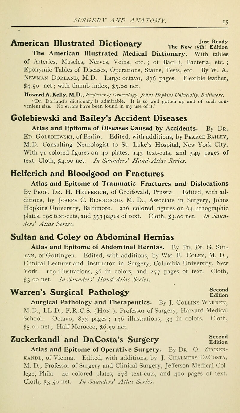 American Illustrated Dictionary The New JffSlSL The American Illustrated Medical Dictionary. With tables of Arteries, Muscles, Nerves, Veins, etc. ; of Bacilli, Bacteria, etc.; Eponymic Tables of Diseases, Operations, Stains, Tests, etc. By W. A. Newman Dorland, M.D. Large octavo, 876 pages. Flexible leather, $4.50 net; with thumb index, $5.00 net. Howard A. Kelly, M.D., Professor of Gynecology, Johns Hopkins University, Baltimore. Dr. Dorland's dictionary is admirable. It is so well gotten up and of such con- venient size. No errors have been found in my use of it. Golebiewski and Bailey's Accident Diseases Atlas and Epitome of Diseases Caused by Accidents. By Dr. Ed. Golebiewski, of Berlin. Edited, with additions, by Pearce Bailey, M.D. Consulting Neurologist to St. Luke's Hospital, New York City. With 71 colored figures on 40 plates, 143 text-cuts, and 549 pages of text. Cloth, $4.00 net. In Saunders1 Ha?id-Atlas Series. Helferich and Bloodgood on Fractures Atlas and Epitome of Traumatic Fractures and Dislocations By Prof. Dr. H. Helferich, of Greifswald, Prussia. Edited, with ad- ditions, by Joseph C. Bloodgood, M. D., Associate in Surgery, Johns Hopkins University, Baltimore. 216 colored figures on 64 lithographic plates, 190 text-cuts, and 353 pages of text. Cloth, $3.00 net. In Saun- ders1 Atlas Series. Sultan and Coley on Abdominal Hernias Atlas and Epitome of Abdominal Hernias. By Pr. Dr. G. Sul- tan, of Gottingen. Edited, with additions, by Wm. B. Coley, M. D., Clinical Lecturer and Instructor in Surgery, Columbia University, New York. 119 illustrations, 36 in colors, and 277 pages of text. Cloth, $3.00 net. In Saunders1 Hand-Atlas Series. Warren's Surgical Pathology |ed^ Surgical Pathology and Therapeutics. By J. Collins Warren, M.D., LL.D., F.R.C.S. (Hon.), Professor of Surgery, Harvard Medical School. Octavo, 873 pages ; 136 illustrations, 33 in colors. Cloth, $5.00 net; Half Morocco, $6.50 net. Zuckerkandl and DaCosta's Surgery l^on Atlas and Epitome of Operative Surgery. By Dr. O. Zucker- kandl, of Vienna. Edited, with additions, by J. Chalmers DaCosta, M. D., Professor of Surgery and Clinical Surgery, Jefferson Medical Col- lege, Phila. 40 colored plates, 278 text-cuts, and 410 pages of text. Cloth, $3.50 net. In Saunders1 Atlas Series.