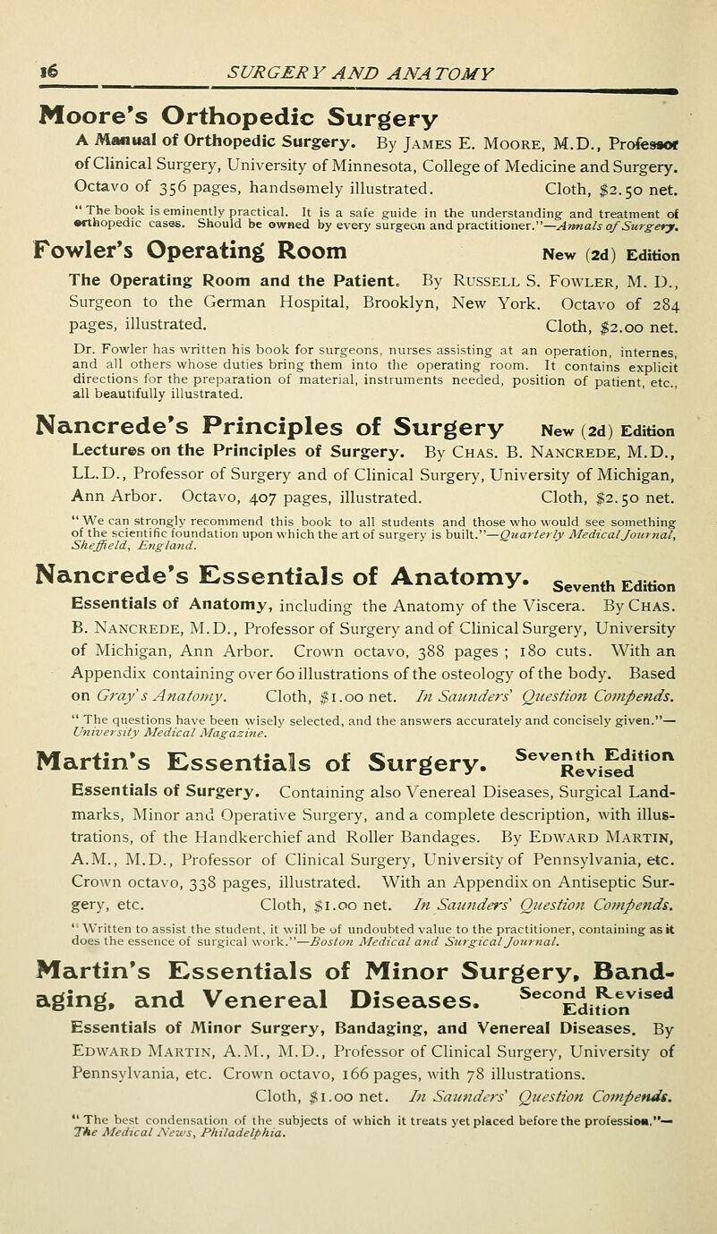 Moore's Orthopedic Surgery A Manual of Orthopedic Surgery. By James E. Moore, M.D., Professor of Clinical Surgery, University of Minnesota, College of Medicine and Surgery. Octavo of 356 pages, handsomely illustrated. Cloth, $2.50 net. TJ,e bSok is eminentl>' practical. It is a safe guide in the understanding and treatment ol •rthopedic cases. Should be owned by every surgeon and practitioner.—Annals of Surgery. Fowler's Operating Room New (2d) Edition The Operating Room and the Patient. By Russell S. Fowler, M. D., Surgeon to the German Hospital, Brooklyn, New York. Octavo of 284 pages, illustrated. Cloth, #2.00 net. Dr. Fowler has written his book for surgeons, nurses assisting at an operation, internes, and all others whose duties bring them into the operating room. It contains explicit directions for the preparation of material, instruments needed, position of patient, etc., all beautifully illustrated. Nancrede's Principles of Surgery New (2d) Edition Lectures on the Principles of Surgery. By Chas. B. Nancrede, M.D., LL.D., Professor of Surgery and of Clinical Surgery, University of Michigan, Ann Arbor. Octavo, 407 pages, illustrated. Cloth, $2.50 net. We can strongly recommend this book to all students and those who would see something of the scientific foundation upon which the art of surgery is built.—Quarterly Medical Journal, Sheffield, England. Nancrede's Essentials of Anatomy. Seventh Edition Essentials of Anatomy, including the Anatomy of the Viscera. By Chas. B. Nancrede, M.D., Professor of Surgery and of Clinical Surgery, University of Michigan, Ann Arbor. Crown octavo, 388 pages ; 180 cuts. With an Appendix containing over 60 illustrations of the osteology of the body. Based on Gray's Anatomy. Cloth, $1.00 net. In Saunders Question Compends. The questions have been wisely selected, and the answers accurately and concisely given.— University Medical Magazine. Martin's Essentials of Surgery. Seve£evi?edition Essentials of Surgery. Containing also Venereal Diseases, Surgical Land- marks, Minor and Operative Surgery, and a complete description, with illus- trations, of the Handkerchief and Roller Bandages. By Edward Martin, A.M., M.D., Professor of Clinical Surgery, University of Pennsylvania, etc. Crown octavo, 338 pages, illustrated. With an Appendix on Antiseptic Sur- gery, etc. Cloth, $ 1.00 net. In Saunders' Question Compends. Written to assist the student, it will be uf undoubted value to the practitioner, containing as it does the essence of surgical work.—Boston Medical and Surgical Journal. Martin's Essentials of Minor Surgery, Band- aging, and Venereal Diseases. Sec°Editk>nVised Essentials of Minor Surgery, Bandaging, and Venereal Diseases. By Edward Martin, A.M., M.D., Professor of Clinical Surgery, University of Pennsylvania, etc. Crown octavo, 166 pages, with 78 illustrations. Cloth, $1.00 net. In Saunders1 Question Compends. The best condensation of the subjects of which it treats yet placed before the profession,— The Medical News, Philadelphia.