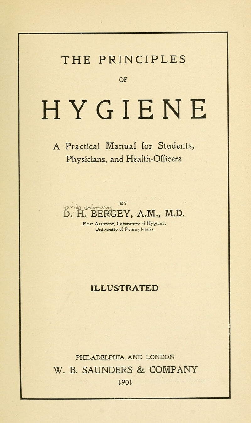 THE PRINCIPLES OF HYGIENE A Practical Manual for Students, Physicians, and Health-Officers ' \ i • BY D. ft: BEKGEY, A.M., M.D. First Assistant, Laboratory of Hygiene, University of Pennsylvania ILLUSTRATED PHILADELPHIA AND LONDON W. B. SAUNDERS & COMPANY 1901