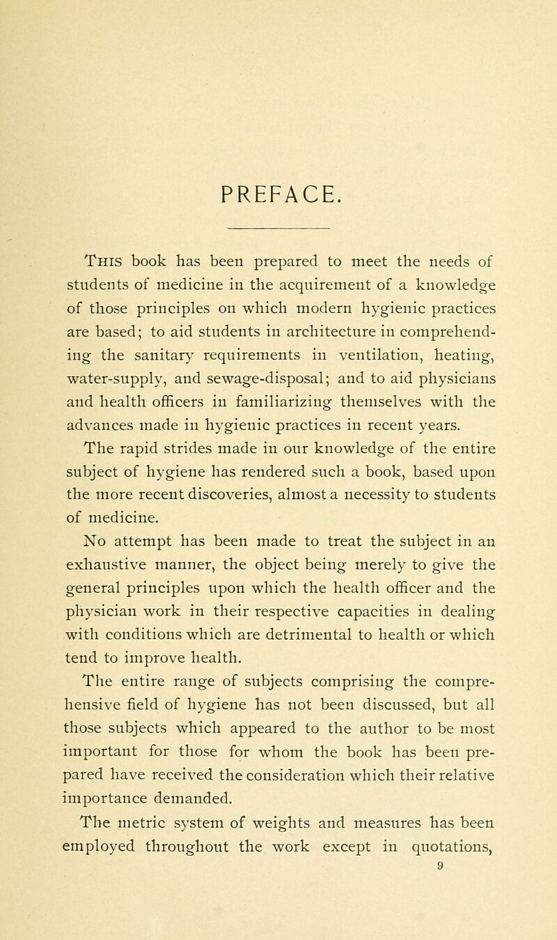 PREFACE. This book has been prepared to meet the needs of students of medicine in the acquirement of a knowledge of those principles on which modern hygienic practices are based; to aid students in architecture in comprehend- ing the sanitary requirements in ventilation, heating, water-supply, and sewage-disposal; and to aid physicians and health officers in familiarizing themselves with the advances made in hygienic practices in recent years. The rapid strides made in our knowledge of the entire subject of hygiene has rendered such a book, based upon the more recent discoveries, almost a necessity to students of medicine. No attempt has been made to treat the subject in an exhaustive manner, the object being merely to give the general principles upon which the health officer and the physician work in their respective capacities in dealing with conditions which are detrimental to health or which tend to improve health. The entire range of subjects comprising the compre- hensive field of hygiene has not been discussed, but all those subjects which appeared to the author to be most important for those for whom the book has been pre- pared have received the consideration which their relative importance demanded. The metric system of weights and measures has been employed throughout the work except in quotations,
