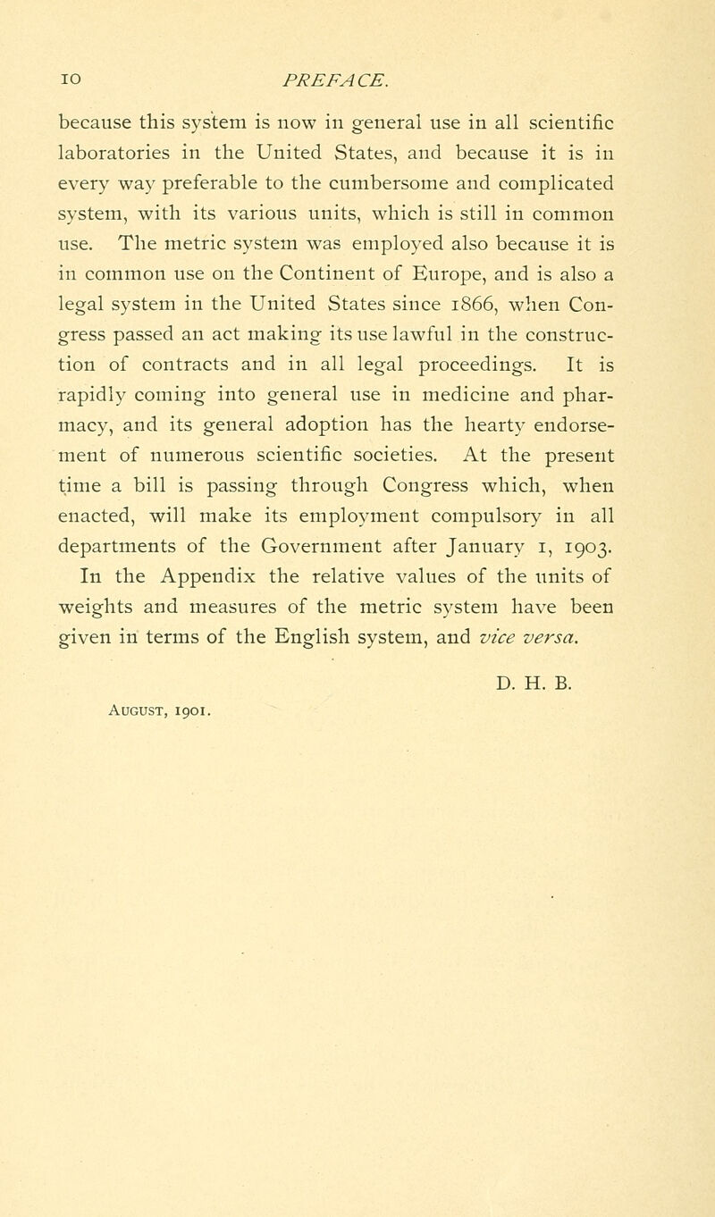 because this system is now in general use in all scientific laboratories in the United States, and because it is in every way preferable to the cumbersome and complicated system, with its various units, which is still in common use. The metric system was employed also because it is in common use on the Continent of Europe, and is also a legal system in the United States since 1866, when Con- gress passed an act making its use lawful in the construc- tion of contracts and in all legal proceedings. It is rapidly coming into general use in medicine and phar- macy, and its general adoption has the hearty endorse- ment of numerous scientific societies. At the present time a bill is passing through Congress which, when enacted, will make its employment compulsory in all departments of the Government after January 1, 1903. In the Appendix the relative values of the units of weights and measures of the metric system have been given in terms of the English system, and vice versa. D. H. B. August, 1901.