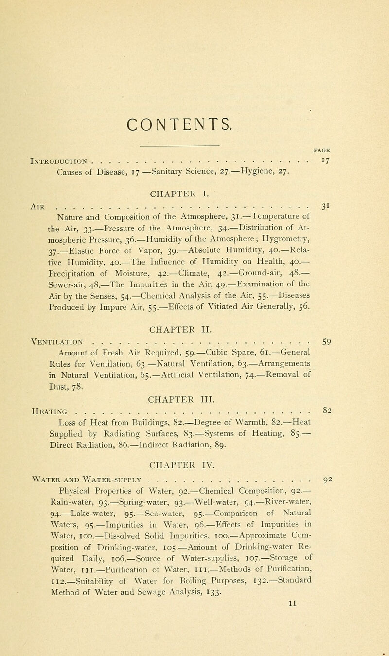 CONTENTS. PAGE Introduction r7 Causes of Disease, 17.—Sanitary Science, 27.—Hygiene, 27. CHAPTER I. Air 31 Nature and Composition of the Atmosphere, 31.—Temperature of the Air, 33.—Pressure of the Atmosphere, 34.—Distribution of At- mospheric Pressure, 36.—Humidity of the Atmosphere ; Hygrometry, 37.—Elastic Force of Vapor, 39.—Absolute Humidity, 40.—Rela- tive Humidity, 40.—The Influence of Humidity on Health, 40.— Precipitation of Moisture, 42.—Climate, 42.—Ground-air, 48.— Sewer-air, 48.—The Impurities in the Air, 49.—Examination of the Air by the Senses, 54.—Chemical Analysis of the Air, 55.—Diseases Produced by Impure Air, 55.—Effects of Vitiated Air Generally, 56. CHAPTER II. Ventilation 59 Amount of Fresh Air Required, 59.—Cubic Space, 61.—General Rules for Ventilation, 63.—Natural Ventilation, 63.—Arrangements in Natural Ventilation, 65.—Artificial Ventilation, 74.—Removal of Dust, 78. CHAPTER III. Heating 82 Loss of Heat from Buildings, 82.—Degree of Warmth, 82.—Heat Supplied by Radiating Surfaces, 83.—Systems of Heating, 85.— Direct Radiation, 86.—Indirect Radiation, 89. CHAPTER IV. Water and Water-supply 92 Physical Properties of Water, 92.—Chemical Composition, 92.— Rain-water, 93.—Spring-water, 93.—Well-water, 94.—River-water, 94.—Lake-water, 95.—Sea-water, 95.—Comparison of Natural Waters, 95.—Impurities in Water, 96.—Effects of Impurities in Water, 100.—Dissolved Solid Impurities, 100.—Approximate Com- position of Drinking-water, 105.—Amount of Drinking-water Re- quired Daily, 106.—Source of Water-supplies, 107.—Storage of Water, 111.—Purification of Water, in.—Methods of Purification, 112.—Suitability of Water for Boiling Purposes, 132.—Standard Method of Water and Sewage Analysis, 133.