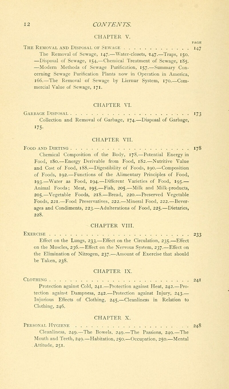 CHAPTER V. PAGE The Removal and Disposal of Sewage 147 The Removal of Sewage, 147.—Water-closets, -147.—Traps, 150. —Disposal of Sewage, 154.—Chemical Treatment of Sewage, 185. —Modern Methods of Sewage Purification, 157.—Summary Con- cerning Sewage Purification Plants now in Operation in America, 166.—The Removal of Sewage by Liernur System, 170 Com- mercial Value of Sewage, 171. CHAPTER VI. Garbage Disposal 173 Collection and Removal of Garbage, 174.—Disposal of Garbage, 175- CHAPTER VII. Food and Dieting 178 Chemical Composition of the Body, 178.—Potential Energy in Food, 180.—Energy Derivable from Food, 182.—Nutritive Value and Cost of Food, 188.—Digestibility of Foods, 190.—Composition of Foods, 192.—Functions of the Alimentary Principles of Food, 193.—Water as Food, 194.—Different Varieties of Food, 195.— Animal Foods; Meat, 195.—Fish, 205.—Milk and Milk-products, 205.—Vegetable Foods, 218.—Bread, 220.—Preserved Vegetable Foods, 221.—Food Preservatives, 222.—Mineral Food, 222.—Bever- ages and Condiments, 223.—Adulterations of Food, 225.—Dietaries, 228. CHAPTER VIII. Exercise 233 Effect on the Lungs, 233.—Effect on the Circulation, 235.—Effect on the Muscles, 236.—Effect on the Nervous System, 237.—Effect on the Elimination of Nitrogen, 237.—Amount of Exercise that should be Taken, 238. CHAPTER IX. Clothing 241 Protection against Cold, 241.—Protection against Heat, 242.—Pro- tection against Dampness, 242.—Protection against Injury, 243.— Injurious Effects of Clothing, 245.—Cleanliness in Relation to Clothing, 246. CHAPTER X. Personal Hygiene , . 248 Cleanliness, 249.—The Bowels, 249.—The Passions, 249.—The Mouth and Teeth, 249.—Habitation, 250.—Occupation, 250.—Mental . Attitude, 251.