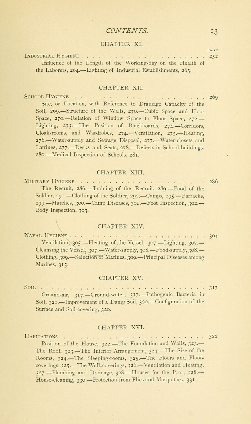 CHAPTER XI. PAGE Industrial Hygiene 252 Influence of the Length of the Working-day on the Health of the Laborers, 264.—Lighting of Industrial Establishments, 265. CHAPTER XII. School Hygiene 269 Site, or Location, with Reference to Drainage Capacity of the Soil, 269.—Structure of the Walls, 270.—Cubic Space and Floor Space, 270.—Relation of Window Space to Floor Space, 272.— Lighting, 273.—The Position of Blackboards, 274.—Corridors, Cloak-rooms, and Wardrobes, 274.—Ventilation, 275.—Heating, 276.—Water-supply and Sewage Disposal, 277.—Water-closets and Latrines, 277.—Desks and Seats, 278.—Defects in School-buildings, 280.—Medical Inspection of Schools, 281. CHAPTER XIII. Military Hygiene 286 The Recruit, 286.—Training of the Recruit, 289.—Food of the Soldier, 290.—Clothing of the Soldier, 292.—Camps, 295.—Barracks, 299.—Marches, 300.—Camp Diseases, 301.—Foot Inspection, 302.— Body Inspection, 303. CHAPTER XIV. Naval Hygiene 304 Ventilation, 305.—Heating of the Vessel, 307.—Lighting, 307.— Cleansing the Vessel, 307.—Water-supply, 308.—Food-supply, 308.— Clothing, 309.—SelecfidnTofMarines, 309.—Principal Diseases among Marines, 315. CHAPTER XV. Soil 317 Ground-air, 317.—Ground-water, 317.—Pathogenic Bacteria in Soil, 320.—Improvement of a Damp Soil, 320.—Configuration of the Surface and Soil-covering, 320. CHAPTER XVI. Habitations 322 Position of the House, 322.—The Foundation and Walls, 323.— The Roof, 323.—The Interior Arrangement, 324.—The Size of the Rooms, 324.—The Sleeping-rooms, 325.—The Floors and Floor- coverings, 325.—The Wall-coverings, 326.—Ventilation and Heating, 327.—Plumbing and Drainage, 328.—Houses for the Poor. 328.— House-cleaning, 330.—Protection from Flies and Mosquitoes, 331.