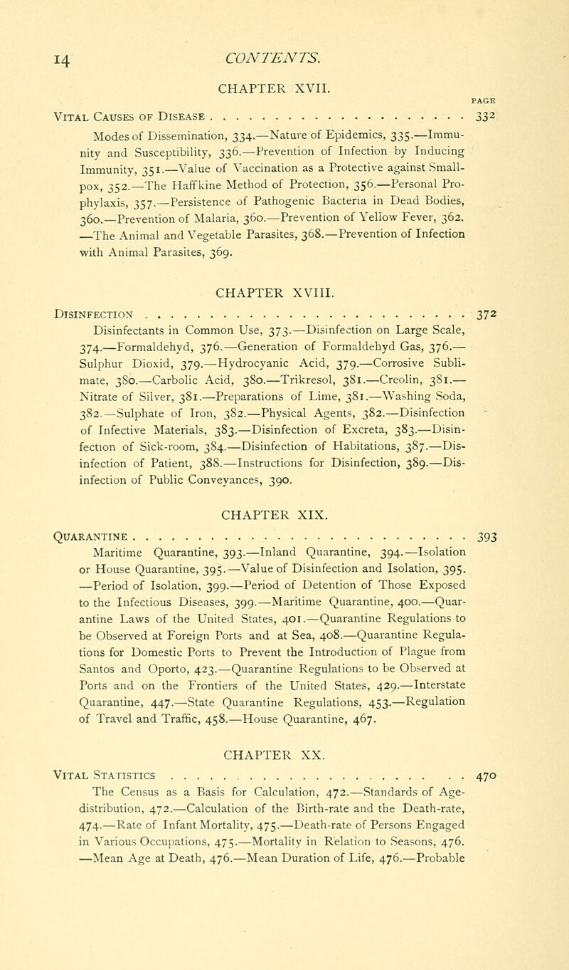 CHAPTER XVII. PAGE Vital Causes of Disease 332 Modes of Dissemination, 334.—Nature of Epidemics, 335.—Immu- nity and Susceptibility, 336.—Prevention of Infection by Inducing Immunity, 351.—Value of Vaccination as a Protective against Small- pox, 352.—The Haffkine Method of Protection, 356.—Personal Pro- phylaxis, 357.—Persistence of Pathogenic Bacteria in Dead Bodies, 360.—Prevention of Malaria, 360.—Prevention of Yellow Fever, 362. —The Animal and Vegetable Parasites, 368.—Prevention of Infection with Animal Parasites, 369. CHAPTER XVIII. Disinfection 372 Disinfectants in Common Use, 373.—Disinfection on Large Scale, 374.—Formaldehyd, 376.—-Generation of Formaldehyd Gas, 376.— Sulphur Dioxid, 379.—Hydrocyanic Acid, 379.—Corrosive Subli- mate, 380.—Carbolic Acid, 380.—Trikresol, 381.—Creolin, 381.— Nitrate of Silver, 381.—Preparations of Lime, 381.—Washing Soda, 382.—Sulphate of Iron, 382.—Physical Agents, 382.—Disinfection of Infective Materials, 383.—Disinfection of Excreta, 383.—Disin- fection of Sick-room, 384.—Disinfection of Habitations, 387.—Dis- infection of Patient, 388.—Instructions for Disinfection, 389.—Dis- infection of Public Conveyances, 390. CHAPTER XIX. Quarantine 393 Maritime Quarantine, 393.—Inland Quarantine, 394.—Isolation or House Quarantine, 395.—Value of Disinfection and Isolation, 395. —Period of Isolation, 399.—Period of Detention of Those Exposed to the Infectious Diseases, 399.—Maritime Quarantine, 400.—Quar- antine Laws of the United States, 401.—Quarantine Regulations to be Observed at Foreign Ports and at Sea, 408.—Quarantine Regula- tions for Domestic Ports to Prevent the Introduction of Plague from Santos and Oporto, 423.—Quarantine Regulations to be Observed at Ports and on the Frontiers of the United States, 429.—Interstate Quarantine, 447.—State Quarantine Regulations, 453.—Regulation of Travel and Traffic, 458.—House Quarantine, 467. CHAPTER XX. Vital Statistics 470 The Census as a Basis for Calculation, 472.—Standards of Age- distribution, 472.—Calculation of the Birth-rate and the Death-rate, 474.—Rate of Infant Mortality, 475.—Death-rate of Persons Engaged in Various Occupations, 475.—Mortality in Relation to Seasons, 476. —Mean Age at Death, 476.—Mean Duration of Life, 476.—Probable