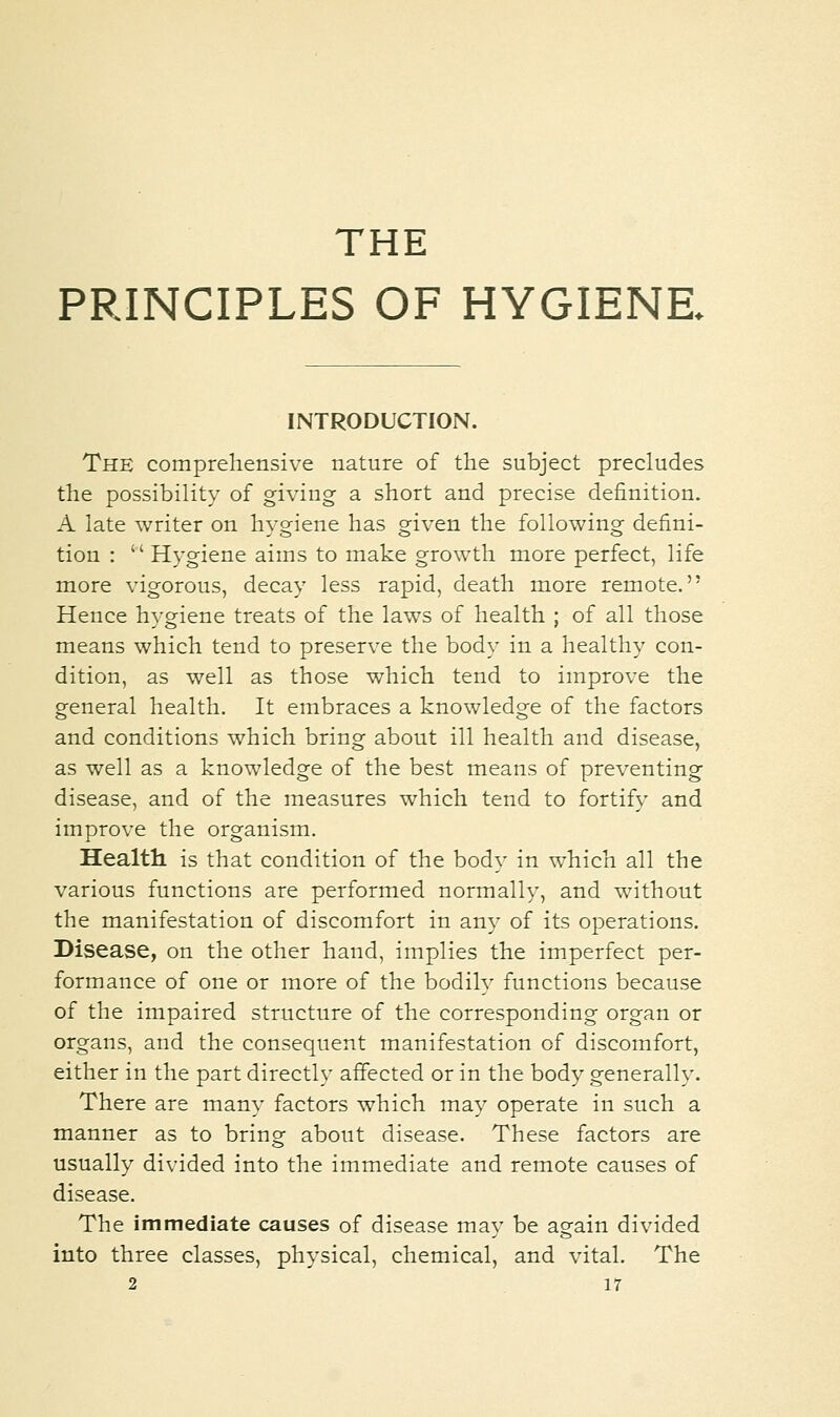 THE PRINCIPLES OF HYGIENE. INTRODUCTION. The comprehensive nature of the subject precludes the possibility of giving a short and precise definition. A late writer on hygiene has given the following defini- tion : Hygiene aims to make growth more perfect, life more vigorous, decay less rapid, death more remote. Hence hygiene treats of the laws of health ; of all those means which tend to preserve the body in a healthy con- dition, as well as those which tend to improve the general health. It embraces a knowledge of the factors and conditions which bring about ill health and disease, as well as a knowledge of the best means of preventing disease, and of the measures which tend to fortify and improve the organism. Health is that condition of the body in which all the various functions are performed normally, and without the manifestation of discomfort in any of its operations. Disease, on the other hand, implies the imperfect per- formance of one or more of the bodily functions because of the impaired structure of the corresponding organ or organs, and the consequent manifestation of discomfort, either in the part directly affected or in the body generally. There are many factors which may operate in such a manner as to bring about disease. These factors are usually divided into the immediate and remote causes of disease. The immediate causes of disease may be again divided into three classes, physical, chemical, and vital. The