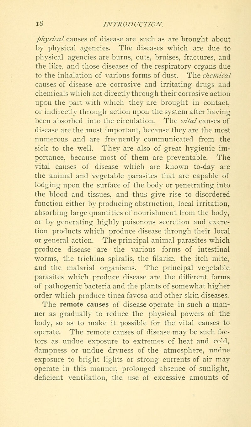 physical causes of disease are such as are brought about by physical agencies. The diseases which are due to physical agencies are burns, cuts, bruises, fractures, and the like, and those diseases of the respiratory organs due to the inhalation of various forms of dust. The chemical causes of disease are corrosive and irritating drugs and chemicals which act directly through their corrosive action upon the part with which they are brought in contact, or indirectly through action upon the system after having been absorbed into the circulation. The vital causes of disease are the most important, because they are the most numerous and are frequently communicated from the sick to the well. They are also of great hygienic im- portance, because most of them are preventable. The vital causes of disease which are known to-day are the animal and vegetable parasites that are capable of lodging upon the surface of the body or penetrating into the blood and tissues, and thus give rise to disordered function either by producing obstruction, local irritation, absorbing large quantities of nourishment from the body, or by generating highly poisonous secretion and excre- tion products which produce disease through their local or general action. The principal animal parasites which produce disease are the various forms of intestinal worms, the trichina spiralis, the fllariae, the itch mite, and the malarial organisms. The principal vegetable parasites which produce disease are the different forms of pathogenic bacteria and the plants of somewhat higher order which produce tinea favosa and other skin diseases. The remote causes of disease operate in such a man- ner as gradually to reduce the physical powers of the body, so as to make it possible for the vital causes to operate. The remote causes of disease may be such fac- tors as undue exposure to extremes of heat and cold, dampness or undue dryness of the atmosphere, undue exposure to bright lights or strong currents of air may operate in this manner, prolonged absence of sunlight, deficient ventilation, the use of excessive amounts of