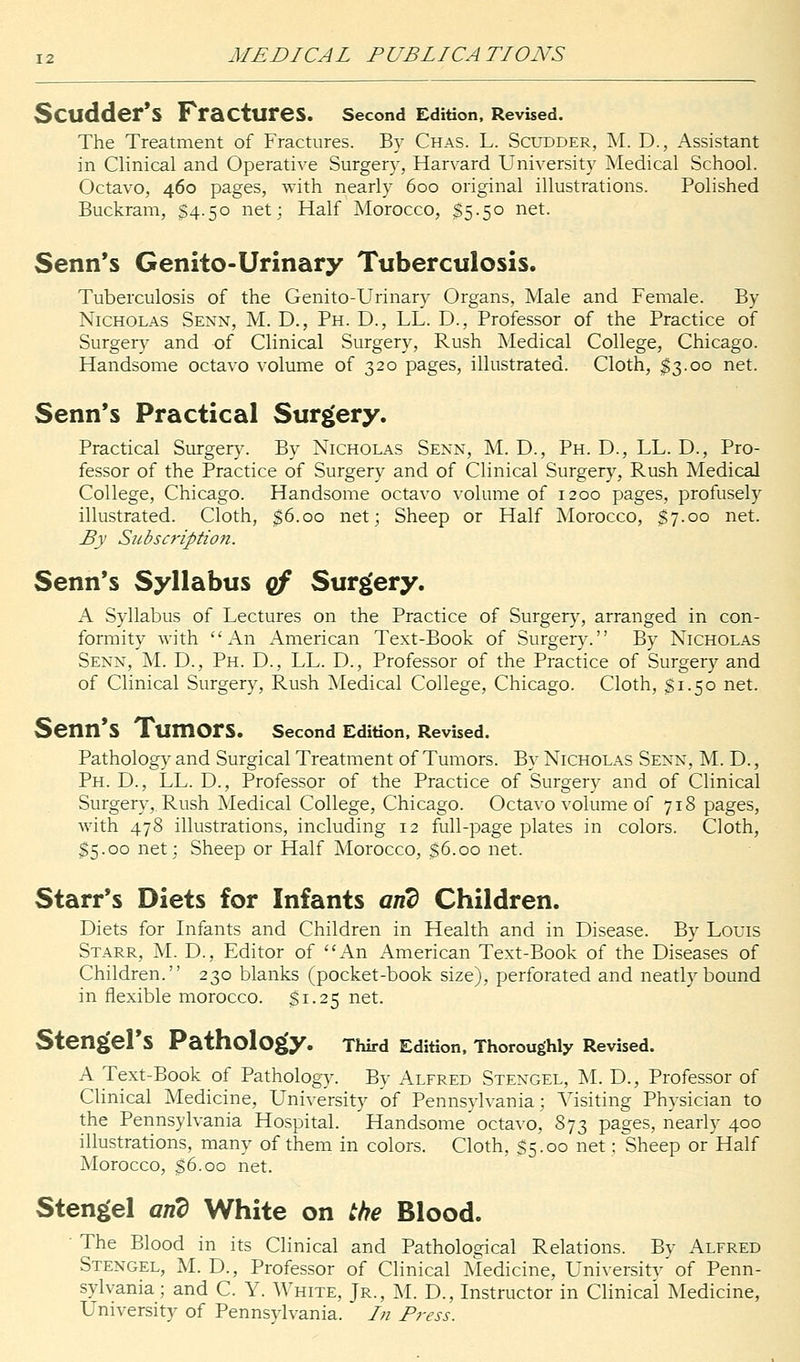 Scildder's Fractures. Second Edition, Revised. The Treatment of Fractures. By Chas. L. Scudder, M. D., Assistant in Clinical and Operative Surgery, Harvard University Medical School. Octavo, 460 pages, with nearly 600 original illustrations. Polished Buckram, 54.50 net; Half Morocco, $5.50 net. Senn's Genito-Urinary Tuberculosis. Tuberculosis of the Genito-Urinary Organs, Male and Female. By Nicholas Senn, M. D., Ph. D., LL. D., Professor of the Practice of Surgery and of Clinical Surgery, Rush Medical College, Chicago. Handsome octavo volume of 320 pages, illustrated. Cloth, $3.00 net. Senn's Practical Surgery. Practical Surgery. By Nicholas Senn, M. D., Ph. D., LL. D., Pro- fessor of the Practice of Surgery and of Clinical Surgery, Rush Medical College, Chicago. Handsome octavo volume of 1200 pages, profusely illustrated. Cloth, $6.00 net; Sheep or Half Morocco, $7.00 net. By Subscription. Senn's Syllabus qf Surgery. A Syllabus of Lectures on the Practice of Surgery, arranged in con- formity with An American Text-Book of Surgery. By Nicholas Senn, M. D., Ph. D., LL. D., Professor of the Practice of Surgery and of Clinical Surgery, Rush Medical College, Chicago. Cloth, $1.50 net. Senn's TumOrS. Second Edition, Revised. Pathology and Surgical Treatment of Tumors. By Nicholas Senn, M. D., Ph. D., LL. D., Professor of the Practice of Surgery and of Clinical Surgery, Rush Medical College, Chicago. Octavo volume of 718 pages, with 478 illustrations, including 12 full-page plates in colors. Cloth, $5.00 net; Sheep or Half Morocco, $6.00 net. Starr's Diets for Infants and Children. Diets for Infants and Children in Health and in Disease. By Louis Starr, M. D., Editor of An American Text-Book of the Diseases of Children. 230 blanks (pocket-book size), perforated and neatly bound in flexible morocco. $1.25 net. Stengel's Pathology. Third Edition, Thoroughly Revised. A Text-Book of Pathology. By Alfred Stengel, M. D., Professor of Clinical Medicine, University of Pennsylvania; Visiting Physician to the Pennsylvania Hospital. Handsome octavo, 873 pages, nearly 400 illustrations, many of them in colors. Cloth, $5.00 net; Sheep or Half Morocco, $6.00 net. Stengel arid White on the Blood. ' The Blood in its Clinical and Pathological Relations. By Alfred Stengel, M. D., Professor of Clinical Medicine, University of Penn- sylvania; and C. Y. White, Jr., M. D., Instructor in Clinical Medicine, University of Pennsylvania. /// Press.