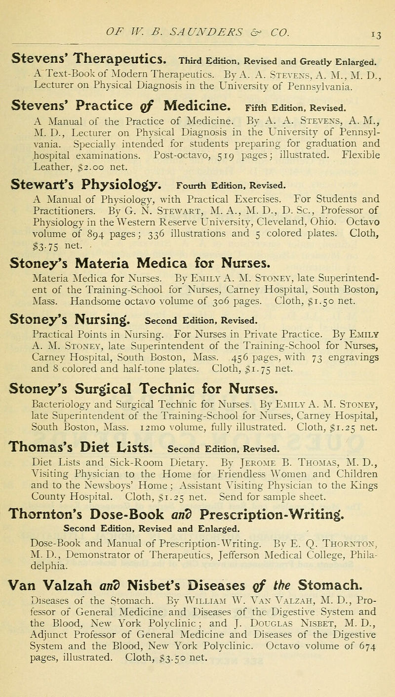 *3 Stevens' Therapeutics. Third Edition, Revised and Greatly Enlarged. A Text-Book of Modern Therapeutics. By A. A. Stevens, A. M., M. D., Lecturer on Physical Diagnosis in the University of Pennsylvania. Stevens' Practice of Medicine. Fifth Edition, Revised. A Manual of the Practice of Medicine. By A. A. Stevens, A. M., M. D., Lecturer on Physical Diagnosis in the University of Pennsyl- vania. Specially intended for students preparing for graduation and hospital examinations. Post-octavo, 519 pages; illustrated. Flexible Leather, 32.00 net. Stewart's Physiology. Fourth Edition, Revised. A Manual of Physiology, with Practical Exercises. For Students and Practitioners. By G. N. Stewart, M. A., M. D., D. Sc, Professor of Physiology in the Western Reserve University, Cleveland, Ohio. Octavo volume of 894 pages; 336 illustrations and 5 colored plates. Cloth, $3-75 net- • Stoney's Materia Medica for Nurses. Materia Medica for Nurses. By Emily A. M. Stoxey, late Superintend- ent of the Training-School for Xurses, Carney Hospital, South Boston, Mass. Handsome octavo volume of 306 pages. Cloth, 51.50 net. StOney's Nursing. Second Edition, Revised. Practical Points in Nursing. For Nurses in Private Practice. By Emily A. M. Stoxey, late Superintendent of the Training-School for Nurses, Carney Hospital, South Boston, Mass. 456 pages, with 73 engravings and 8 colored and half-tone plates. Cloth, £1.75 net. Stoney's Surgical Technic for Nurses. Bacteriology and Surgical Technic for Nurses. By Emily A. M. Stoney, late Superintendent of the Training-School for Nurses, Carney Hospital, South Boston, Mass. 121110 volume, fully illustrated. Cloth, $1.25 net. Thomas's Diet ListS. Second Edition, Revised. Diet Lists and Sick-Room Dietary. By Jerome B. Thomas, M. D., Visiting Physician to the Home for Friendless AVomen and Children and to the Newsboys' Home; Assistant Visiting Physician to the Kings County Hospital. Cloth, Si.25 net. Send for sample sheet. Thornton's Dose-Book arid Prescription-Writing. Second Edition, Revised and Enlarged. Dose-Book and Manual of Prescription-Writing. By E. Q. Thorxtox, M. D., Demonstrator of Therapeutics, Jefferson Medical College, Phila- delphia. Van Valzah arid Nisbet's Diseases of the Stomach. Diseases of the Stomach. By William W. Van Valzah, M. D., Pro- fessor of General Medicine and Diseases of the Digestive System and the Blood, New Vork Polyclinic; and J. Douglas Nisbet, M. D., Adjunct Professor of General Medicine and Diseases of the Digestive System and the Blood, New York Polyclinic. Octavo volume of 674 pages, illustrated. Cloth, $3.50 net.