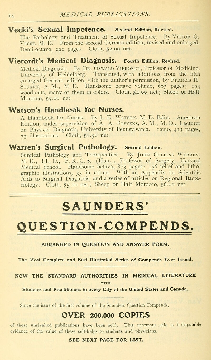 Vecki'S SeXUal Impotence. Second Edition, Revised. The Pathology and Treatment of Sexual Impotence. By Victor G. Vecki, M. D. From the second German edition, revised and enlarged. Demi-octavo, 291 pages. Cloth, $2.00 net. Vierordt'S Medical Diagnosis. Fourth Edition, Revised. Medical Diagnosis. By Dr. Oswald Vierordt, Professor of Medicine, University of Heidelberg. Translated, with additions, from the fifth enlarged German edition, with the.author's permission, by Francis H. Stuart, A.M., M. D. Handsome octavo volume, 603 pages; 194 wood-cuts, many of them in colors. Cloth, $4.00 net; Sheep or Half Morocco, $5.00 net. Watson's Handbook for Nurses. A Handbook for Nurses. By J. K. Watson, M. D. Edin. American Edition, under supervision of A. A. Stevens, A. M., M. D., Lecturer on Physical Diagnosis, University of Pennsylvania. 121110, 413 pages, 73 illustrations. Cloth, $1.50 net. Warren's Surgical Pathology, second Edition. Surgical Pathologv and Therapeutics. By John Collins Warren, M. D., LL. D., F. R. C. S. (Hon.), Professor of Surgery, Harvard ■ Medical School. Handsome octavo, 873 pages; 136 relief and litho- graphic illustrations, 33 in colors. With an Appendix on Scientific Aids to Surgical Diagnosis, and a series of articles on Regional Bacte- riology. Cloth, $5.00 net; Sheep or Half Morocco, $6.00 net. SAUNDERS' QUESTION-COM PENDS. ARRANGED IN QUESTION AND ANSWER FORM. The Most Complete and Best Illustrated Series of Compends Ever Issued. NOW THE STANDARD AUTHORITIES IN MEDICAL LITERATURE WITH Students and Practitioners in every City of the United States and Canada. Since the issue of the first volume of the Saunders Question-Compends, OVER 200,000 COPIES of these unrivalled publications have been sold. This enormous sale is indisputable evidence of the value of these self-helps to students and physicians. SEE NEXT PAGE FOR LIST.