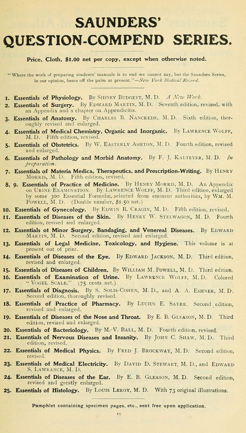 SAUNDERS* QUESTION-COMPEND SERIES. Price, Cloth, $1.00 net per copy, except when otherwise noted. : Where the work of preparing students' manuals is to end we cannot say, but the Saunders Series, in our opinion, bears off the palm at present.—New York Medical Record. 1. Essentials of Physiology. By Sidney Budgett, M.D. A ATew Work. 2. Essentials of Surgery. By Edward Martin, M. D. Seventh edition, revised, with an Appendix and a chapter on Appendicitis. 3. Essentials of Anatomy. By Charles B. Nancrede, M. D. Sixth edition, thor- oughly revised and enlarged. 4. Essentials of Medical Chemistry, Organic and Inorganic. By Lawrence Wolff, M. D. Fifth edition, revised. 5. Essentials of Obstetrics. By W. Easterly Ashton, M.D. Fourth edition, revised and enlarged. 6. Essentials of Pathology and Morbid Anatomy. By F. J. Kalteyer, M. D. In preparation. 7. Essentials of Materia Medica, Therapeutics, and Prescription-Writing. By Henry Morris, M. D. Fifth edition, revised. 8. 9. Essentials of Practice of Medicine. By Henry Morris, M. D. An Appendix on Urine Examination. By Lawrence Wolff, M. D. Third edition, enlarged by some 300 Essential Formulae, selected from eminent authorities, by Wm. M. Powell, M. D. (Double number, $1.50 net.) 10. Essentials of Gynecology. By Edwin B. Cragin, M. D. Fifth edition, revised. 11. Essentials of Diseases of the Skin. By Henry W. Stelwagon, M. D. Fourth edition, revised and enlarged. 12. Essentials of Minor Surgery, Bandaging, and Venereal Diseases. By Edward Martin, M. D. Second edition, revised and enlarged. 13. Essentials of Legal Medicine, Toxicology, and Hygiene. This volume is at present out of print. 14. Essentials of Diseases of the Eye. By Edward Jackson, M. D. Third edition, revised and enlarged. 15. Essentials of Diseases of Children. By William M. Powell, M. D. Third edition. 16. Essentials of Examination of Urine. By Lawrence Wolff, M. D. Colored  Vogel Scale. (75 cents net.) 17. Essentials of Diagnosis. By S. Solis-Cohen, M. D., and A. A. Eshner, M.D. Second edition, thoroughly revised. 18. Essentials of Practice of Pharmacy. By Lucius E. Sayre. Second # edition, revised and enlarged. 19. Essentials of Diseases of the Nose and Throat. By E. B. Gleason, M. D. Third edition, revised and enlarged. 20. Essentials of Bacteriology. By M.-V. Ball, M. D. Fourth edition, revised. 21. Essentials of Nervous Diseases and Insanity. By John C. Shaw, M. D. Third edition, revised. 22. Essentials of Medical Physics. By Fred J. Brockway, M. D. Second edition, revised. 23. Essentials of Medical Electricity. By David D. Stewart, M. D., and Edward S. Lawrance, M. D. 24. Essentials of Diseases of the Ear. By E. B. Gleason, M. D. Second edition, revised and greatly enlarged. 25. Essentials of Histology. By Louis Leroy, M. D. With 73 original illustrations. Pamphlet containing specimen pages, etc., sent free upon application. is