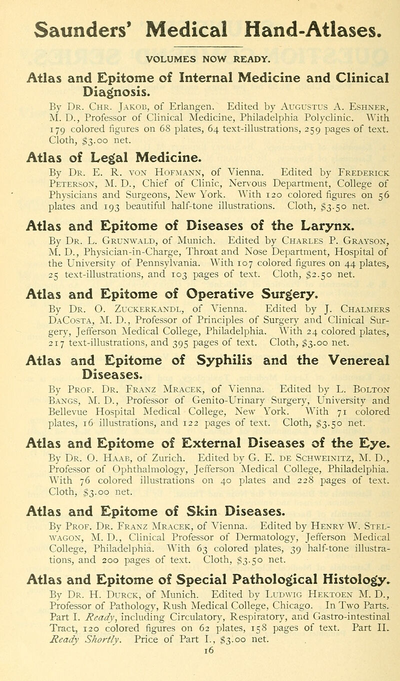 VOLUMES NOW READY. Atlas and Epitome of Internal Medicine and Clinical Diagnosis. By Dr. Chr. Jakob, of Erlangen. Edited by Augustus A. Eshner, M. D., Professor of Clinical Medicine, Philadelphia Polyclinic. With 179 colored figures on 68 plates, 64 text-illustrations, 259 pages of text. Cloth, $3.00 net. Atlas of Legal Medicine. By Dr. E. R. von Hofmann, of Vienna. Edited by Frederick Peterson, M. D., Chief of Clinic, Nervous Department, College of Physicians and Surgeons, New York. With 120 colored figures on 56 plates and 193 beautiful half-tone illustrations. Cloth, $3.50 net. Atlas and Epitome of Diseases of the Larynx. By Dr. L. Grunwald, of Munich. Edited by Charles P. Grayson, M. D., Physician-in-Charge, Throat and Nose Department, Hospital of the University of Pennsylvania. With 107 colored figures on 44 plates, 25 text-illustrations, and 103 pages of text. Cloth, $2.50 net. Atlas and Epitome of Operative Surgery. By Dr. O. Zuckerkandl, of Vienna. Edited by J. Chalmers DaCosta, M. D., Professor of Principles of Surgery and Clinical Sur- gery, Jefferson Medical College, Philadelphia. With 24 colored plates, 217 text-illustrations, and 395 pages of text. Cloth, $3.00 net. Atlas and Epitome of Syphilis and the Venereal Diseases. By Prof. Dr. Franz Mracek, of Vienna. Edited by L. Bolton Bangs, M. D., Professor of Genito-Urinary Surgery, University and Bellevue Hospital Medical College, New York. With 71 colored plates, 16 illustrations, and 122 pages of text. Cloth, $3.50 net. Atlas and Epitome of External Diseases of the Eye. By Dr. O. Haab, of Zurich. Edited by G. E. de Schweinitz, M. D., Professor of Ophthalmology, Jefferson Medical College, Philadelphia. With 76 colored illustrations on 40 plates and 228 pages of text. Cloth, $3.00 net. Atlas and Epitome of Skin Diseases. By Prof. Dr. Franz Mracek, of Vienna. Edited by Henry W. Stel- wagon, M. D., Clinical Professor of Dermatology, Jefferson Medical College, Philadelphia. With 63 colored plates, 39 half-tone illustra- tions, and 200 pages of text. Cloth, $3.50 net. Atlas and Epitome of Special Pathological Histology. By Dr. H. Durck, of Munich. Edited by Ludwig Hektoen M. D., Professor of Pathology, Rush Medical College, Chicago. In Two Parts. Part I. Ready, including Circulatory, Respiratory, and Gastro-intestinal Tract, 120 colored figures on 62 plates, 158 pages of text. Part II. Ready Shortly. Price of Part I., $3.00 net.
