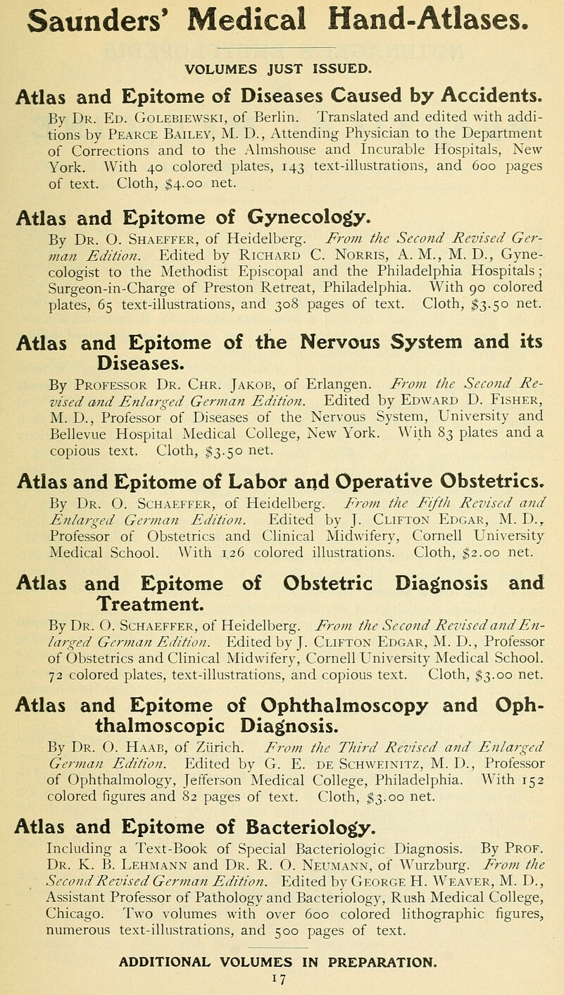 VOLUMES JUST ISSUED. Atlas and Epitome of Diseases Caused by Accidents. By Dr. Ed. Golebiewski, of Berlin. Translated and edited with addi- tions by Pearce Bailey, M. D., Attending Physician to the Department of Corrections and to the Almshouse and Incurable Hospitals, New- York. With 40 colored plates, 143 text-illustrations, and 600 pages of text. Cloth, $4.00 net. Atlas and Epitome of Gynecology. By Dr. O. Shaeffer, of Heidelberg. From the Second Revised Ger- man Edition. Edited by Richard C. Norris, A. M., M. D., Gyne- cologist to the Methodist Episcopal and the Philadelphia Hospitals; Surgeon-in-Charge of Preston Retreat, Philadelphia. With 90 colored plates, 65 text-illustrations, and 308 pages of text. Cloth, $3.50 net. Atlas and Epitome of the Nervous System and its Diseases. By Professor Dr. Chr. Jakob, of Erlangen. From the Second Re- vised and Enlarged German Edition. Edited by Edward D. Fisher, M. D., Professor of Diseases of the Nervous System, University and Bellevue Hospital Medical College, New York. With 83 plates and a copious text. Cloth, $3.50 net. Atlas and Epitome of Labor and Operative Obstetrics. By Dr. O. Schaeffer, of Heidelberg. From the Fifth Revised and Enlarged German Edition. Edited by J. Clifton Edgar, M. D.r Professor of Obstetrics and Clinical Midwifery, Cornell University Medical School. With 126 colored illustrations. Cloth, $2.00 net. Atlas and Epitome of Obstetric Diagnosis and Treatment. By Dr. O. Schaeffer, of Heidelberg. From the Second Revised and En- larged German Edition. Edited by J. Clifton Edgar, M. D., Professor of Obstetrics and Clinical Midwifery, Cornell University Medical School. 72 colored plates, text-illustrations, and copious text. Cloth, $3.00 net. Atlas and Epitome of Ophthalmoscopy and Oph- thalmoscopic Diagnosis. By Dr. O. Haab, of Zurich. From the Third Revised and Enlarged German Edition. Edited by G. E. de Schweinitz, M. D., Professor of Ophthalmology, Jefferson Medical College, Philadelphia. With 152 colored figures and 82 pages of text. Cloth, $3.00 net. Atlas and Epitome of Bacteriology. Including a Text-Book of Special Bacteriologic Diagnosis. By Prof. Dr. K. B. Lehmann and Dr. R. O. Neumann, of Wurzburg. From the Second Revised German Edition. Edited by George H. Weaver, M. D., Assistant Professor of Pathology and Bacteriology, Rush Medical College, Chicago. Two volumes with over 600 colored lithographic figures, numerous text-illustrations, and 500 pages of text. ADDITIONAL VOLUMES IN PREPARATION.