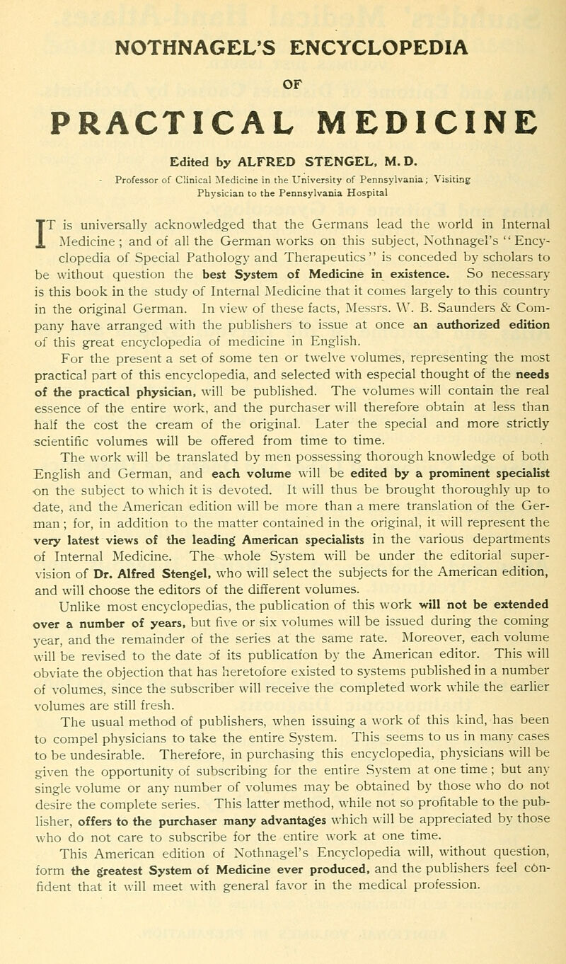 NOTHNAGEL'S ENCYCLOPEDIA OF PRACTICAL MEDICINE Edited by ALFRED STENGEL, M. D. Professor of Clinical Medicine in the University of Pennsylvania; Visiting Physician to the Pennsylvania Hospital IT is universally acknowledged that the Germans lead the world in Internal Medicine ; and of all the German works on this subject, Nothnagel's  Ency- clopedia of Special Pathology and Therapeutics is conceded by scholars to be without question the best System of Medicine in existence. So necessary is this book in the study of Internal Medicine that it comes largely to this country in the original German. In view of these facts, Messrs. W. B. Saunders & Com- pany have arranged with the publishers to issue at once an authorized edition of this great encyclopedia of medicine in English. For the present a set of some ten or twelve volumes, representing the most practical part of this encyclopedia, and selected with especial thought of the needs of the practical physician, will be published. The volumes will contain the real essence of the entire work, and the purchaser will therefore obtain at less than half the cost the cream of the original. Later the special and more strictly scientific volumes will be offered from time to time. The work will be translated by men possessing thorough knowledge of both English and German, and each volume will be edited by a prominent specialist on the subject to which it is devoted. It will thus be brought thoroughly up to date, and the American edition will be more than a mere translation of the Ger- man ; for, in addition to the matter contained in the original, it will represent the very latest views of the leading American specialists in the various departments of Internal Medicine. The whole System will be under the editorial super- vision of Dr. Alfred Stengel, who will select the subjects for the American edition, and will choose the editors of the different volumes. Unlike most encyclopedias, the publication of this work will not be extended over a number of years, but five or six volumes will be issued during the coming year, and the remainder of the series at the same rate. Moreover, each volume will be revised to the date of its publication by the American editor. This will obviate the objection that has heretofore existed to systems published in a number of volumes, since the subscriber will receive the completed work while the earlier volumes are still fresh. The usual method of publishers, when issuing a work of this kind, has been to compel physicians to take the entire System. This seems to us in many cases to be undesirable. Therefore, in purchasing this encyclopedia, physicians will be given the opportunity of subscribing for the entire System at one time; but any single volume or any number of volumes may be obtained by those who do not desire the complete series. This latter method, while not so profitable to the pub- lisher, offers to the purchaser many advantages which will be appreciated by those who do not care to subscribe for the entire work at one time. This American edition of Nothnagel's Encyclopedia will, without question, form the greatest System of Medicine ever produced, and the publishers feel con- fident that it will meet with general favor in the medical profession.
