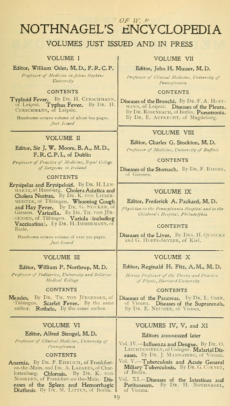 'OF W. P NOTHNAGEL'S ENCYCLOPEDIA VOLUMES JUST ISSUED AND IN PRESS VOLUME I Editor, William Osier, M. D„ F. R. C. P. Professor of Medicine in fohns Hopkins University CONTENTS Typhoid Fever. By Dr. H. Curschmann, of Leipsic. Typhus Fever. By Dr. H. Curschmann, of Leipsic. Handsome octavo volume of about 600 pages. fist Issued volume vn Editor, John H. Musser, M. D. Professor of Clinical Medicine, University of Pennsylvania CONTENTS Diseases of the Bronchi. By Dr. F. A. Hoff- mann, of Leipsic. Diseases of the Pleura. By Dr.Roseneach, of Berlin. Pneumonia. By Dr. E. Aufrecht, of Magdeburg. VOLUME II Editor, Sir J. W. Moore, B. A., M.D., F.R.C.P.I., of Dublin Professor of Practice of Medicine, Royal College of Surgeons in Ireland CONTENTS Erysipelas and Erysipeloid. By Dr. H.Len- hartz, of Hamburg. Cholera Asiatica and Chokra Nostras. By Dr. K. von Lieber- meister, of Tiibingen. Whoooing Cough and Hay Fever. By Dr. G. Sticker, of Giessen. Varicella. By Dr. Th. von Jcr- gensen, of Tiibingen. Variola 1 including Vaccination). Ey Dr. H. Immermann, of Basle. Handsome octavo volume of over 700 pages. Just Issued VOLUME VIII Editor, Charles G. Stockton, M.D. Professor of Medicine, University of Buffalo CONTENTS Diseases of the Stomach. By Dr. F. Riegel, of Giessen. VOLUME rx Editor, Frederick A. Packard, M. D. Physician to the Pen?isylvania Hospital and to the Children's Hospital, Philadelphia CONTENTS Diseases of the Liver. By Drs. H. Quincke and G. Hoppe-Seyler, of Kiel. VOLUME in Editor, 'William P. Northrup, M. D. Professor of Pediatrics, University and Bellevue Medical College CONTENTS Measles. By Dr. Th. von Jurgensen, of •Tubingen. Scarlet Fever. By the same author. Rotheln. By the same author. VOLUME X Editor, Reginald H. Fitz, A.M., M. D. Hersey Professor of the Theory and Practice of Physic, Harvard University CONTENTS Diseases of the Pancreas. By Dr. L. Oser, of Vienna. Diseases of the Suprarenals. By Dr. E. Xeusser, of Vienna. VOLUME VI Editor, Alfred Stengel, M. D. Professor of Clinical Medicine, University of Pennsylvania CONTENTS Anemia. By Dr. P. Ehrlich, of Frankfort - on-the-Main, and Dr. A. Lazarus, of Char- lottenburg. Chlorosis. By Dr. K. von Noorden, of Frankfort-on-the-Main. Dis- eases of the Spleen and Hemorrhagic Diathesis. By Dr. M. Litten, of Berlin. VOLUMES D7, V, and XI Editors announced later ol. IV.—Influenza and Dengue. By Dr. 0. Leichtenstern, of Cologne. MalarialDis- eases. By Dr. J. Mannaberg, of Vienna. ol- ^ •—Tuberculosis and Acute General Miliary Tuberculosis. By Dr. G. Cornet, of Berlin. ol. XL—Diseases of the Intestines and Peritoneum. By Dr. H. Nothnagel, of Vienna.