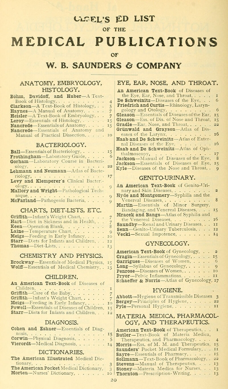 CVrCL'S £D LIST OF THE - MEDICAL PUBLICATIONS OF W. B. SAUNDERS & COMPANY ANATOMY, EMBRYOLOGY, HISTOLOGY. Bohm, Davidoff, and Huber—A Text- Book of Histology 4 Clarkson—A Text-Book of Histology, . . 5 Haynes—A Manual of Anatomy 7 Heisler—A Text-Book of Embryology, . . 7 Leroy—Essentials of Histology, 15 Nancrede—Essentials of Anatomy 15 Nancrede—Essentials of Anatomy and Manual of Practical Dissection, .... 10 BACTERIOLOGY. Ball—Essentials of Bacteriology 15 Frothingham—Laboratory Guide 6 Gorham—Laboratory Course in Bacteri- ologv 22 Lehmann and Neumann—Atlas of Bacte- riology 17 Levy and Klemperer's Clinical Bacteri- ology 9 Mallory and Wright—Pathological Tech- nique 9 McFarland—Pathogenic Bacteria, .... 9 CHARTS, DIET-LISTS, ETC. Griffith—Infant's Weight Chart, 7 Hart—Diet in Sickness and in Health, . . 7 Keen—Operation Blank, 8 Laine—Temperature Chart, .' 9 Meigs—Feeding in Early Infancy 10 Starr—Diets for Infants and Children, . . 12 Thomas—Diet-Lists, 13 CHEMISTRY AND PHYSICS. Brockway—Essentials of Medical Ph}-sics, 15 Wolff—Essentials of Medical Chemistry, . 15 CHILDREN. An American Text-Book of Diseases of Children 1 Griffith—Care of the Baby 7 Griffith—Infant's Weight Chart 7 Meigs—Feeding in Early Infancy, .... 10 Powell—Essentials of Diseases of Children, 15 Starr—Diets for Infants and Children, . . 12 DIAGNOSIS. Cohen and Eshner—Essentials of Diag- nosis 15 Corwin—Physical Diagnosis 5 Vierordt—Medical Diagnosis 14 DICTIONARIES. The American Illustrated Medical Dic- tionary 3 The American Pocket Medical Dictionary, 3 Morten—Nurses' Dictionary 10 EYE, EAR, NOSE, AND THROAT. An American Text-Book of Diseases of the Eye, Ear, Nose, and Throat 1 De Schweinitz—Diseases of the Eye, . . 6 Friedrich and Curtis—Rhinoiogy, Laryn- gology and Otology, 6 Gleason—Essentials of Diseases of the Ear, 15 Gleason—Ess. of Dis. of Nose and Throat, 15 Gradle—Ear. Nose, and Throat 22 Griinwald and Grayson—Atlas of Dis- eases of the Larynx 16 Haab and De Schweinitz—Atlas of Exter- nal Diseases of the Eye 16 Haab and De Schweinitz—Atlas of Oph- thalmoscopy, 17 Jackson—Manual of Diseases of the Eye, 8 Jackson—Essentials of Diseases of Eye, 15 Kyle—Diseases of the Nose and Throat, . 9 GENITO-URINARY. An American Text-Book of Genito-Uri- naryand Skin Diseases 2 Hyde'and Montgomery—Syphilis and the Venereal Diseases, 8 Martin—Essentials of Minor Surgery, Bandaging, and Venereal Diseases, ... 15 Mracek and Bangs—Atlas of Syphilis and the Venereal Diseases, 16 Saundby—Renal and Urinary Diseases, . . 11 Senn—Genito-Urinary Tuberculosis, ... 12 Vecki—Sexual Impotence 14 GYNECOLOGY. American Text-Book of Gynecology, . . 2 Cragin—Essentials of Gynecology 15 Garrigues—Diseases of Women 6 Long—Syllabus of Gynecology 9 Penrose—Diseases of Women 10 Pryor—Pelvic Inflammations 11 Sshaeffer & Norris—Atlas of Gynecology, 17 HYGIENE. Abbott—Hvgiene of Transmissible Diseases 3 Bergey—Principles of Hygiene, 22 Pyle—Personal Hygiene, 11 MATERIA MEDICA, PHARMACOL- OGY, AND THERAPEUTICS. American Text-Book of Therapeutics, . . 1 Butler—Text-Book of Materia Medica, Therapeutics, and Pharmacology, ... 4 Morris—Ess. of M. M. and Therapeutics, 15 Saunders' Pocket Medical Formulary, . . 11 Sayre—Essentials of Pharmacy 13 Sollmann—Text-Book of Pharmacology, . 22 Stevens—Manual of Therapeutics, ... 13 Stoney—Materia Medica for Nurses, . . 13 Thornton—Prescription-Writing 13