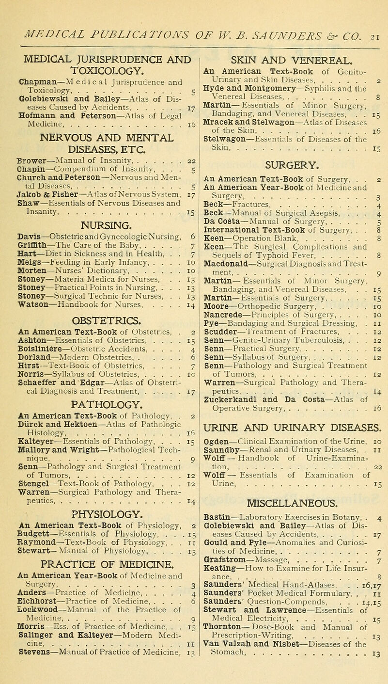 MEDICAL PUBLICATIONS OF W. B. SAUNDERS & CO. MEDICAL JURISPRUDENCE AND TOXICOLOGY. Chapman—Medical Jurisprudence and Toxicology 5 Golebiewski and Bailey—Atlas of Dis- eases Caused by Accidents 17 Hofmann and Peterson—Atlas of Legal Medicine 16 NERVOUS AND MENTAL DISEASES, ETC. Brower—Manual of Insanity 22 Chapin—-Compendium of Insanity, ... 5 Church and Peterson—Nervous and Men- tal Diseases 5 Jakob & Fisher—Atlas of Nervous System, 17 Shaw—Essentials of Nervous Diseases and Insanity 15 NURSING. Davis—Obstetric and Gvnecologic Nursing, 6 Griffith—The Care of the Baby 7 Hart—Diet in Sickness and in Health, . . 7 Meigs—Feeding in Early Infancy, .... 10 Morten—Nurses' Dictionary 10 Stoney—Materia Medica for Nurses, . . 13 Stoney—Practical Points in Nursing, ... 13 Stoney—Surgical Technic for Nurses, . . 13 Watson—Handbook for Nurses 14 OBSTETRICS. An American Text-Book of Obstetrics Ashton—Essentials of Obstetrics, Boisliniere—Obstetric Accidents 4 Dorland—Modern Obstetrics, 6 Hirst—Text-Book of Obstetrics, Norris—Syllabus of Obstetrics, Schaeffer and Edgar—Atlas of Obstetri- cal Diagnosis and Treatment 17 PATHOLOGY. An American Text-Book of Pathology, . 2 Diirck and Hektoen—Atlas of Pathologic Histology, 16 Kalteyer—Essentials of Pathology, ... 15 Mallory and Wright—Pathological Tech- nique 9 Senn—Pathology and Surgical Treatment of Tumors 12 Stengel—Text-Book of Pathology, ... 12 Warren—Surgical Pathology and Thera- peutics 14 PHYSIOLOGY. An American Text-Book of Physiology, 2 Budgett—Essentials of Physiology, ... 15 Eaymond—Text-Book of Physiology, . . n Stewart—Manual of Physiology, . ... 13 PRACTICE OF MEDICINE. An American Year-Book of Medicine and Surgery 3 Anders—Practice of Medicine, 4 Eichhorst—Practice of Medicine 6 Lockwood—Manual of the Practice of Medicine 9 Morris—Ess. of Practice of Medicine, . . 15 Salinger and Kalteyer—Modern Medi- cine 11 Stevens—Manual of Practice of Medicine, 13 SKIN AND VENEREAL. An American Text-Book of Genito- urinary and Skin Diseases 2 Hyde and Montgomery—Syphilis and the Venereal Diseases 8 Martin— Essentials of Minor Surgery, Bandaging, and Venereal Diseases, . . 15 Mracek and Stelwagon—Atlas of Diseases of the Skm 16 Stelwagon—Essentials of Diseases of the Skin 15 SURGERY. An American Text-Book of Surgery, . . 2 An American Year-Book of Medicine and Surgery 3 Beck—Fractures 4 Beck—Manual of Surgical Asepsis, ... 4 Da Costa—Manual of Surgery 5 International Text-Book of Surgery, . . 8 Keen—Operation Blank 8 Keen—The Surgical Complications and Sequels of Typhoid Fever 8 Macdonald—Surgical Diagnosis and Treat- ment 9 Martin— Essentials of Minor Surgery, Bandaging, and Venereal Diseases, . . 15 Martin—Essentials of Surgery, 15 Moore—Orthopedic Surgery, 10 Nancrede—Principles of Surgery 10 Pye—Bandaging and Surgical Dressing, . 11 Scudder—Treatment of Fractures, ... 12 Senn—Genito-Urinary Tuberculosis, ... 12 Senn—Practical Surgery, 12 Senn—Syllabus of Surgery, . 12 Senn—Pathology and Surgical Treatment of Tumors 12 Warren—Surgical Pathology and Thera- peutics 14 Zuckerkandl and Da Costa—Atlas of Operative Surgery, 16 URINE AND URINARY DISEASES. Ogden—Clinical Examination of the Urine, 10 Saundby—Renal and Urinary Diseases, . 11 Wolff— Handbook of Urine-Examina- tion, 22 Wolff— Essentials of Examination of Urine, 15 MISCELLANEOUS. Bastin—Laboratory Exercises in Botany, . 4 Golebiewski and Bailey—Atlas of Dis- eases Caused by Accidents 17 Gould and Pyle—Anomalies and Curiosi- ties of Medicine 7 Grafstrom—Massage 7 Keating—How to Examine for Life Insur- ance, 8 Saunders' Medical Hand-Atlases, . . 16,17 Saunders' Pocket Medical Formulary, . . 11 Saunders' Question-Compends, . . . 14,15 Stewart and Lawrence—Essentials of Medical Electricity 15 Thornton—Dose-Book and Manual of Prescription-Writing, 13 Van Valzah and Nisbet—Diseases of the Stomach, 13