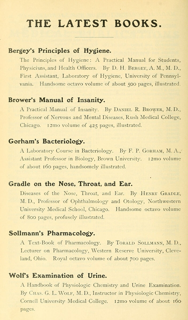 THE LATEST BOOKS. Bergey's Principles of Hygiene. The Principles of Hygiene: A Practical Manual for Students,. Physicians, and Health Officers. By D. H. Bergey, A. M., M. D., First Assistant, Laboratory of Hygiene, University of Pennsyl- vania. Handsome octavo volume of about 500 pages, illustrated. Brower's Manual of Insanity. A Practical Manual of Insanity. By Daniel R. Brower, M. D., Professor of Nervous and Mental Diseases, Rush Medical College,. Chicago. i2mo volume of 425 pages, illustrated. Gorham's Bacteriology. A Laboratory Course in Bacteriology. By F. P. Gorham, M. A.,. Assistant Professor in Biology, Brown University. i2mo volume of about 160 pages, handsomely illustrated. Gradle on the Nose, Throat, and Ear. Diseases of the Nose, Throat, and Ear. By Henry Gradle,. M. D., Professor of Ophthalmology and Otology, Northwestern University Medical School, Chicago. Handsome octavo volume of 800 pages, profusely illustrated. Sollmann's Pharmacology. A Text-Book of Pharmacology. By Torald Sollmann, M. D.r Lecturer on Pharmacology, Western Reserve University, Cleve- land, Ohio. Royal octavo volume of about 700 pages. Wolfs Examination of Urine. A Handbook of Physiologic Chemistry and Urine Examination. By Chas. G. L. Wolf, M. D., Instructor in Physiologic Chemistry, Cornell University Medical College. i2mo volume of about 160 pages.