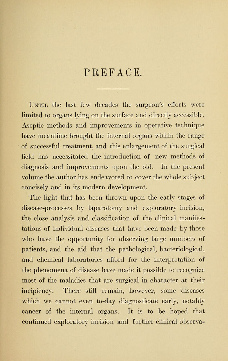 PREFACE. Until the last few decades the surgeon's efforts were limited to organs lying on the surface and directly accessible. Aseptic methods and improvements in operative technique have meantime brought the internal organs within the range of successful treatment, and this enlargement of the surgical field has necessitated the introduction of new methods of diagnosis and improvements upon the old. In the present volume the author has endeavored to cover the whole subject concisely and in its modern development. The light that has been thrown upon the early stages of disease-processes by laparotomy and exploratory incision, the close analysis and classification of the clinical manifes- tations of individual diseases that have been made by those who have the opportunity for observing large numbers of patients, and the aid that the pathological, bacteriological, and chemical laboratories afford for the interpretation of the phenomena of disease have made it possible to recognize most of the maladies that are surgical in character at their incipiency. There still remain, however, some diseases which we cannot even to-day diagnosticate early, notably cancer of the internal organs. It is to be hoped that continued exploratory incision and further clinical observa-