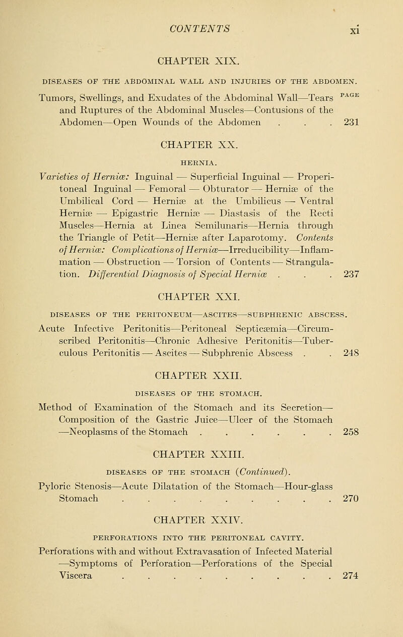 CHAPTER XIX. DISEASES OF THE ABDOMINAL WALL AND INJURIES OP THE ABDOMEN. Tumors, Swellings, and Exudates of the Abdominal Wall—Tears ^^'^^ and Ruptures of the Abdominal Muscles—Contusions of the Abdomen—Open Wounds of the Abdomen . . . 231 CHAPTER XX. HERNIA. Varieties of Hernice: Inguinal — Superficial Inguinal — Properi- toneal Inguinal — Femoral — Obturator — Hemise of the Umbilical Cord — Hemise at the Umbilicus — Ventral Hemise — Epigastric Hernise — Diastasis of the Recti Muscles—Hernia at Linea Senciilunaris—Hemia through the Triangle of Petit—Hernise after Laparotomy. Contents of Hernice: Complications of Hernice—IrreducibUity—Inflam- mation — Obstruction — Torsion of Contents — Strangula- tion. Differential Diagnosis of Special Hernice . . . 237 CHAPTER XXI. DISEASES OF THE PERITONEUM ASCITES SUBPHRENIC ABSCESS. Acute Infective Peritonitis—Peritoneal Septicsemia—Circum- scribed Peritonitis—Chronic Adhesive Peritonitis—Tuber- culous Peritonitis — Ascites — Subphrenic Abscess . . 248 CHAPTER XXII. DISEASES OF THE STOMACH. Method of Examination of the Stomach and its Secretion—• Composition of the Gastric Juice—Ulcer of the Stomach —Neoplasms of the Stomach ...... 258 CHAPTER XXIII. DISEASES OF THE STOMACH (Continued). Pyloric Stenosis—Acute Dilatation of the Stomach—Hour-glass Stomach ......... 270 CHAPTER XXIV. PERFORATIONS INTO THE PERITONEAL CAVITY. Perforations with and ^vithout Extravasation of Infected Material —Symptoms of Perforation—Perforations of the Special Viscera . . 274