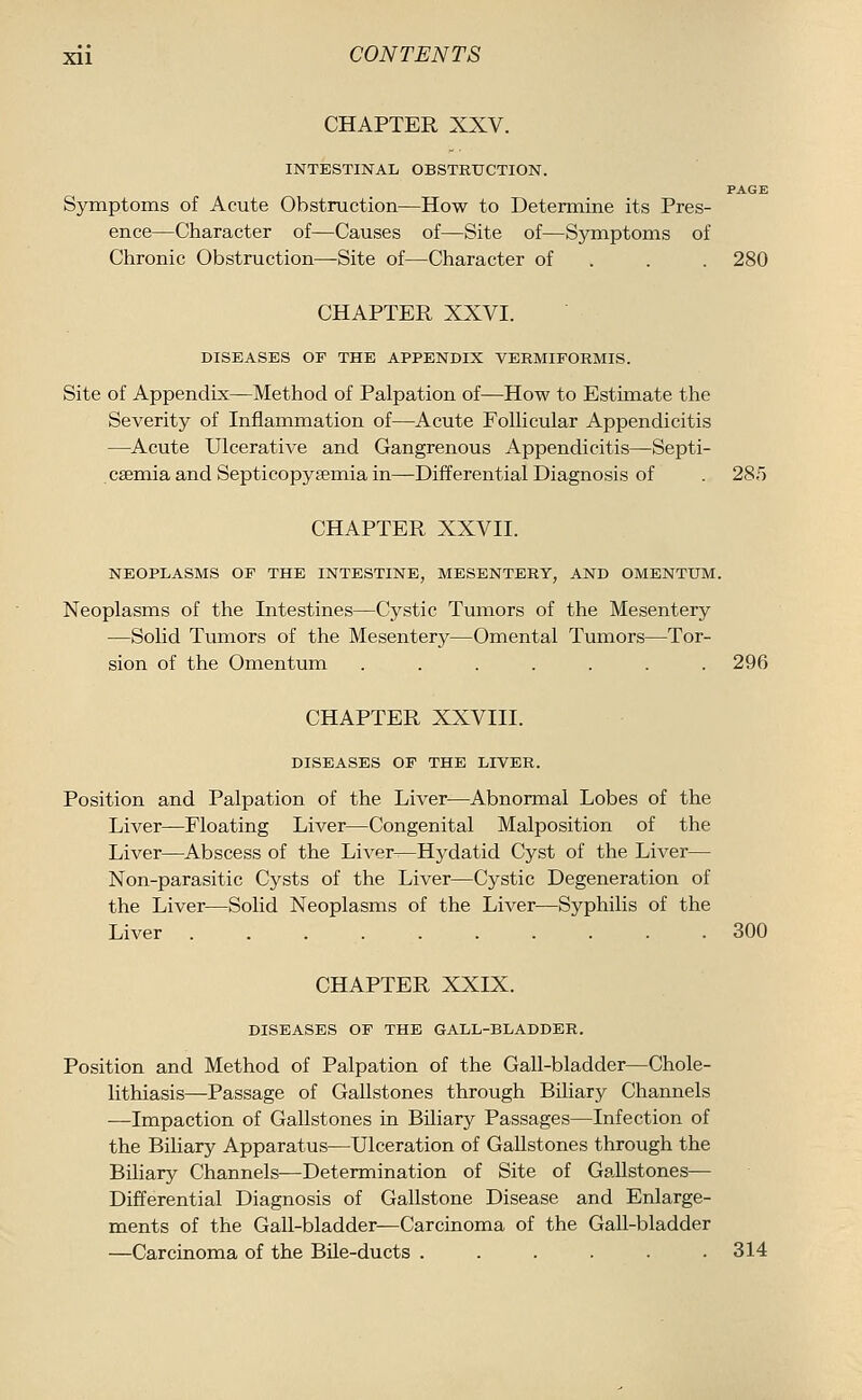 CHAPTER XXV. INTESTINAL OBSTRUCTION. PAGE Symptoms of Acute Obstruction—How to Determine its Pres- ence—Character of—Causes of—Site of—Symptoms of Clironic Obstruction—Site of—Character of . . . 280 CHAPTER XXVI. DISEASES OF THE APPENDIX VERMIFORMIS. Site of Appendix—Method of Palpation of—How to Estimate the Severity of Inflammation of—Acute Follicular Appendicitis —Acute Ulcerative and Gangrenous Appendicitis—Septi- . csemia and Septicopyemia in—Differential Diagnosis of . 285 CHAPTER XXVII. NEOPLASMS OF THE INTESTINE, MESENTERY, AND OMENTUM. Neoplasms of the Intestines—Cystic Tumors of the Mesentery —Solid Tumors of the Mesentery—Omental Tumors—Tor- sion of the Omentum ....... 296 CHAPTER XXVIII. DISEASES OF THE LIVER. Position and Palpation of the Liver—Abnormal Lobes of the Liver—Floating Liver—Congenital Malposition of the Liver—Abscess of the Liver—Hydatid Cyst of the Liver— Non-parasitic Cysts of the Liver—Cystic Degeneration of the Liver—Solid Neoplasms of the Liver—Syphilis of the Liver 300 CHAPTER XXIX. DISEASES OF THE GALL-BLADDER. Position and Method of Palpation of the Gall-bladder—Chole- lithiasis—-Passage of Gallstones through Biliary Channels —Impaction of Gallstones in Biliary Passages—Infection of the Biliary Apparatus—Ulceration of Gallstones through the Biliary Channels—Determination of Site of Gallstones— Differential Diagnosis of Gallstone Disease and Enlarge- ments of the Gall-bladder—Carcinoma of the Gall-bladder —Carcinoma of the Bile-ducts ...... 314