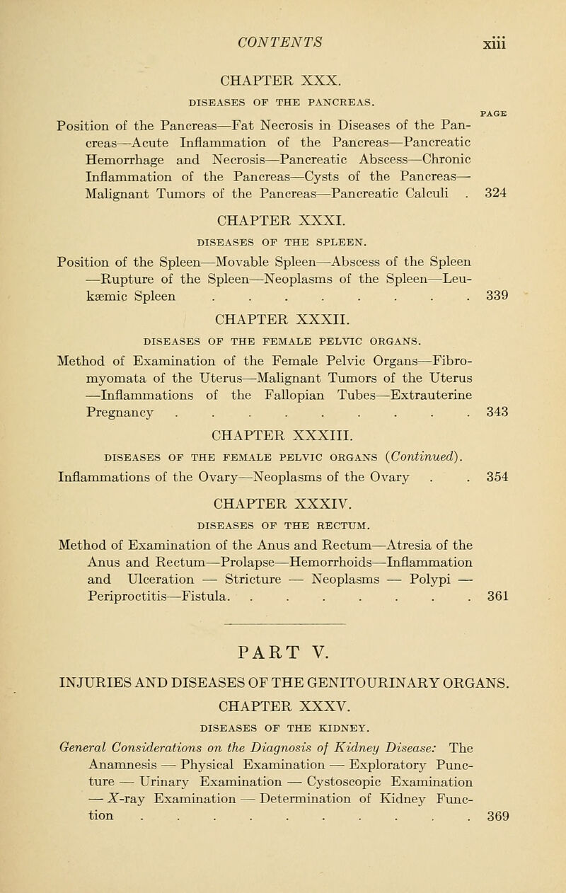 CHAPTER XXX. DISEASES OF THE PANCREAS. PAGE Position of the Pancreas—Fat Necrosis in Diseases of the Pan- creas—Acute Inflanamation of the Pancreas—Pancreatic Hemorrhage and Necrosis—Pancreatic Abscess—Chronic Inflammation of the Pancreas—Cysts of the Pancreas— Malignant Tumors of the Pancreas—Pancreatic Calculi . 324 CHAPTER XXXI. DISEASES OP THE SPLEEN. Position of the Spleen—Movable Spleen—Abscess of the Spleen —Rupture of the Spleen—Neoplasms of the Spleen—Leu- ksemic Spleen ........ 339 CHAPTER XXXII. DISEASES OP THE PEMALE PELVIC ORGANS. Method of Examination of the Female Pelvic Organs—Fibro- myomata of the Uterus—Malignant Tumors of the Uterus —Inflammations of the Fallopian Tubes—Extrauterine Pregnancy ......... 343 CHAPTER XXXIII. DISEASES OP THE PEMALE PELVIC ORGANS (Continued). Inflammations of the Ovary—Neoplasms of the Ovary . . 354 CHAPTER XXXIV. DISEASES OP THE RECTUM. Method of Examination of the Anus and Rectum—Atresia of the Anus and Rectum—Prolapse—Hemorrhoids—Inflammation and Ulceration — Stricture — Neoplasms — Polypi — Periproctitis—Fistula. ....... 361 PART V. INJURIES AND DISEASES OF THE GENITOURINARY ORGANS. CHAPTER XXXV. DISEASES OF THE KIDNEY. General Considerations on the Diagnosis of Kidney Disease: The Anamnesis — Physical Examination — Exploratory Punc- ture — Urinary Examination — Cystoscopic Examination — -X'-ray Examination — Determination of Kidney Func- tion 369