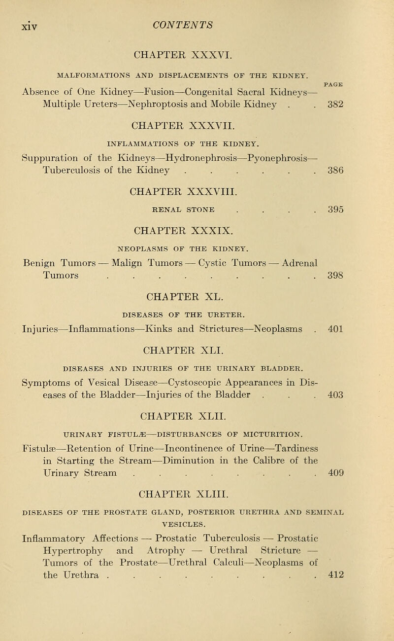 CHAPTER XXXVI. MALFORMATIONS AND DISPLACEMENTS OF THE KIDNEY. PAGE Absence of One Kidney—Fusion—Congenital Sacral Kidneys— Multiple Ureters—Nephroptosis and Mobile Kidney . . 382 CHAPTER XXXVII. INFLAMMATIONS OF THE KIDNEY. Suppuration of the Kidneys—Hydronephrosis—Pyonephrosis— Tuberculosis of the Kidney ...... 386 CHAPTER XXXVIII. RENAL STONE .... 395 CHAPTER XXXIX. NEOPLASMS OF THE KIDNEY. Benign Tumors — Malign Tumors — Cystic Tumors — Adrenal Tumors 398 CHAPTER XL. DISEASES OF THE URETER. Injuries—Inflammations—Kinks and Strictures—-Neoplasms . 401 CHAPTER XLI. DISEASES AND INJURIES OF THE URINARY BLADDER. Symptoms of Vesical Disease—Cystoscopic Appearances in Dis- eases of the Bladder—Injuries of the Bladder . . . 403 CHAPTER XLII. URINARY FISTULtE—DISTURBANCES OF MICTURITION. Fistulse—Retention of Urine—Incontinence of Urine—Tardiness in Starting the Stream—Diminution in the Calibre of the Urinary Stream ........ 409 CHAPTER XLIII. DISEASES OF THE PROSTATE GLAND, POSTERIOR URETHRA AND SEMINAL VESICLES. Inflammatory Affections — Prostatic Tuberculosis — Prostatic Hypertrophy and Atrophy — Urethral Stricture — Tumors of the Prostate—Urethral Calculi—Neoplasms of the Urethra 412