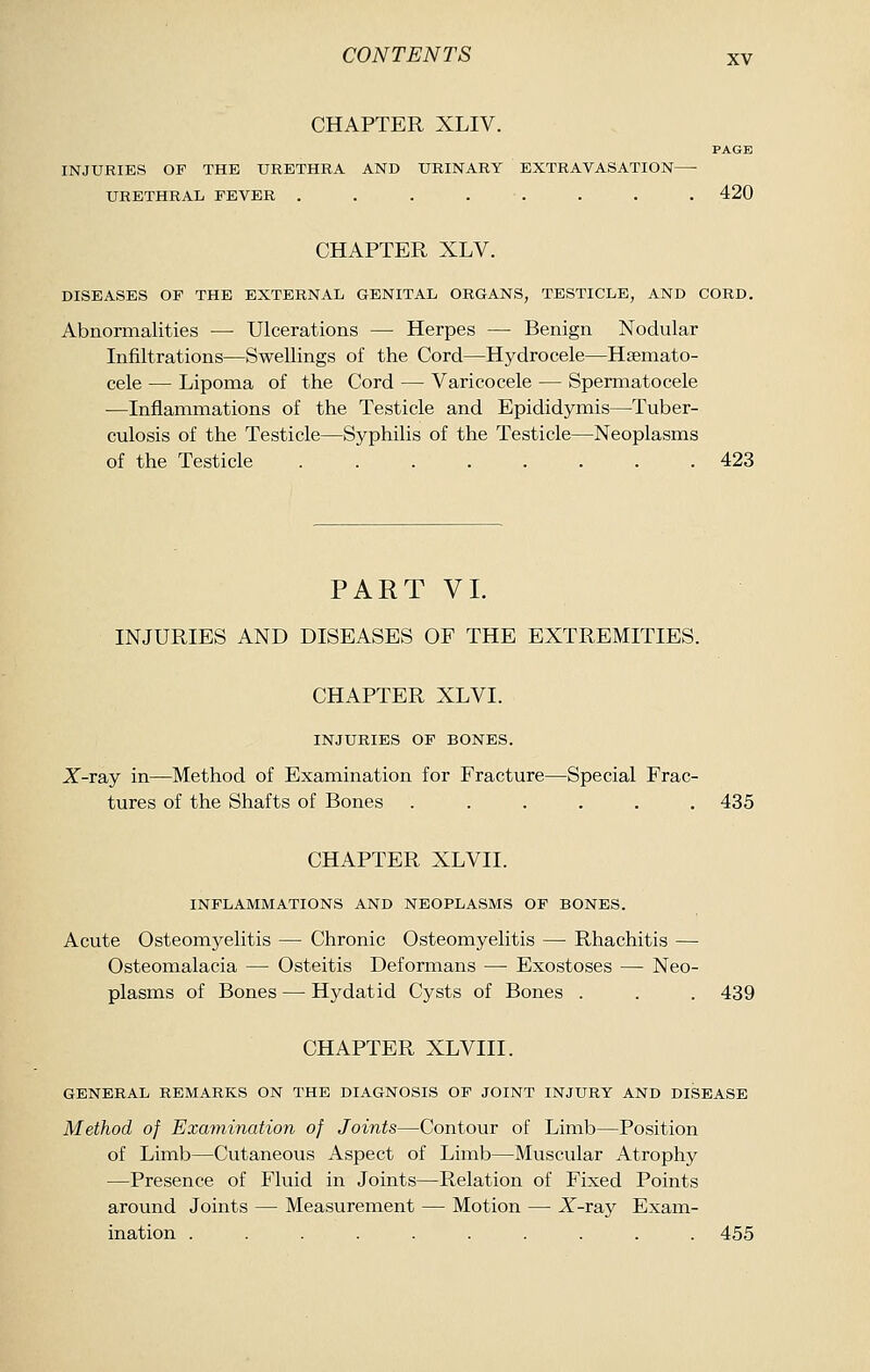 CHAPTER XLIV. PAGE INJURIES OF THE URETHRA AND URINARY EXTRAVASATION—■ URETHRAL FEVER . . . . . . . . 420 CHAPTER XLV. DISEASES OF THE EXTERNAL GENITAL ORGANS, TESTICLE, AND CORD. Abnormalities — Ulcerations — Herpes — Benign Nodular Infiltrations—Swellings of the Cord—Hydrocele—Hsemato- cele — Lipoma of the Cord — Varicocele — Spermatocele —Inflammations of the Testicle and Epididymis—Tuber- culosis of the Testicle—Syphilis of the Testicle—Neoplasms of the Testicle 423 PART VI. INJURIES AND DISEASES OF THE EXTREMITIES. CHAPTER XLVI. INJURIES OF BONES. X-ray in—Method of Examination for Fracture—Special Frac- tures of the Shafts of Bones ...... 435 CHAPTER XLVII. INFLAMMATIONS AND NEOPLASMS OF BONES. Acute Osteomyelitis — Chronic Osteomyelitis — Rhachitis — Osteomalacia — Osteitis Deformans — Exostoses — Neo- plasms of Bones — Hydatid Cysts of Bones . . . 439 CHAPTER XLVIII. GENERAL REMARKS ON THE DIAGNOSIS OF JOINT INJURY AND DISEASE Method of Examination of Joints—Contour of Limb—Position of Limb—Cutaneous Aspect of Limb—Muscular Atrophy —Presence of Fluid in Joints—Relation of Fixed Points around Joints — Measurement — Motion — AT-ray Exam- ination .......... 455