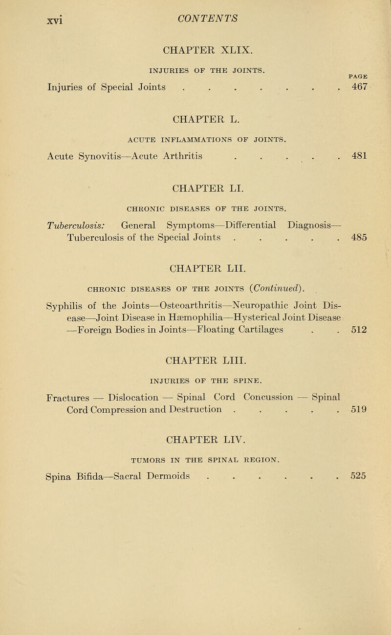 CHAPTER XLIX. INJURIES OF THE JOINTS. PAGE Injuries of Special Joints ....... 467 CHAPTER L. ACUTE INFLAMMATIONS OF JOINTS. Acute Synovitis—Acute Arthritis ..... 481 CHAPTER LI. CHRONIC DISEASES OF THE JOINTS. Tuberculosis: General Symptoms—Differential Diagnosis— Tuberculosis of the Special Joints ..... 485 CHAPTER LII. CHRONIC DISEASES OP THE JOINTS {Continued). Syphilis of the Joints—Osteoarthritis—Neuropathic Joint Dis- ease—Joint Disease in Haemophilia—Hysterical Joint Disease —Foreign Bodies in Joints—Floating Cartilages . . 512 CHAPTER LIII. INJURIES OF THE SPINE. Fractures — Dislocation — Spinal Cord Concussion — Spinal Cord Compression and Destruction . . . . .519 CHAPTER LIV. TUMORS IN THE SPINAL REGION. Spina Bifida—Sacral Dermoids ...... 525