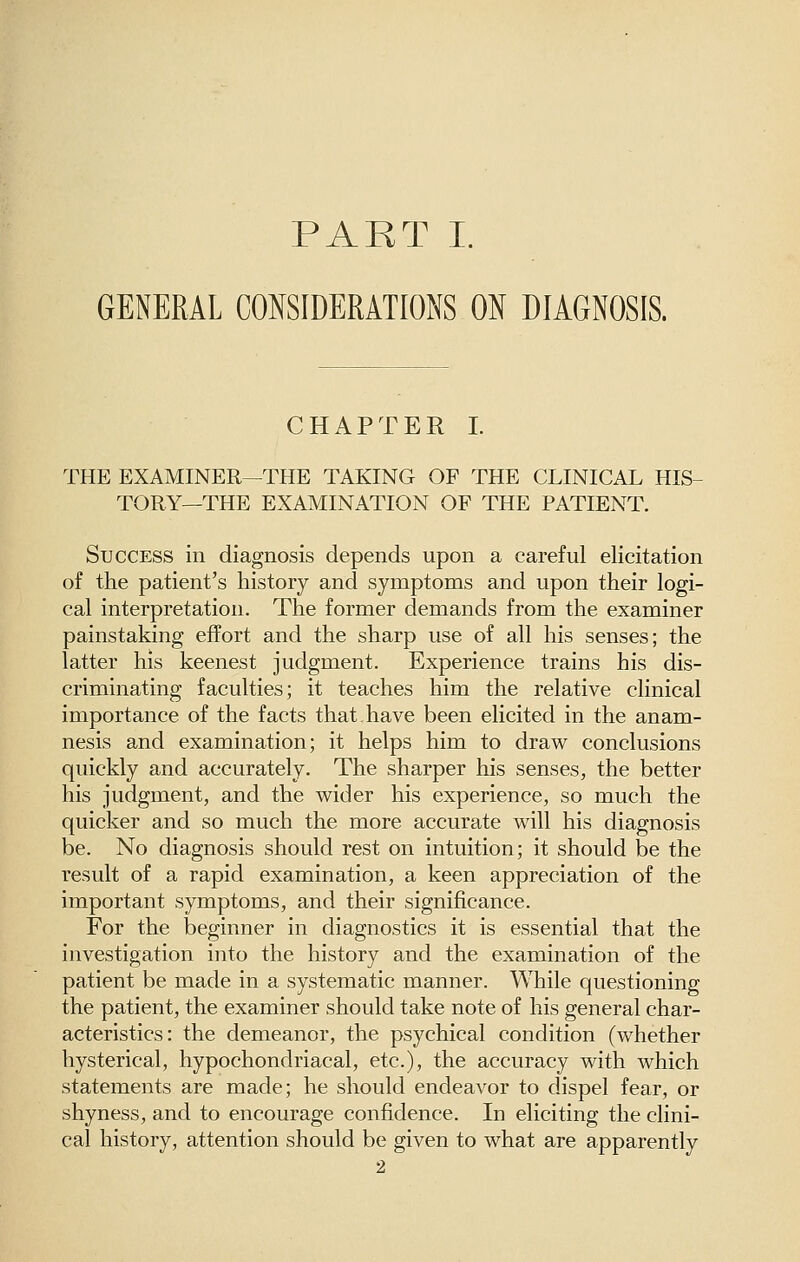 PART L GENERAL CONSIDERATIONS ON DIAGNOSIS. CHAPTER I. THE EXAMINER—THE TAKING OF THE CLINICAL HIS- TORY—THE EXAMINATION OF THE PATIENT. Success in diagnosis depends upon a careful elicitation of the patient's history and symptoms and upon their logi- cal interpretation. The former demands from the examiner painstaking effort and the sharp use of all his senses; the latter his keenest judgment. Experience trains his dis- criminating faculties; it teaches him the relative clinical importance of the facts that.have been elicited in the anam- nesis and examination; it helps him to draw conclusions quickly and accurately. The sharper his senses, the better his judgment, and the wider his experience, so much the quicker and so much the more accurate will his diagnosis be. No diagnosis should rest on intuition; it should be the result of a rapid examination, a keen appreciation of the important symptoms, and their significance. For the beginner in diagnostics it is essential that the investigation into the history and the examination of the patient be made in a systematic manner. While questioning the patient, the examiner should take note of his general char- acteristics: the demeanor, the psychical condition (whether hysterical, hypochondriacal, etc.), the accuracy with which statements are made; he should endeavor to dispel fear, or shyness, and to encourage confidence. In eliciting the clini- cal history, attention should be given to what are apparently 2